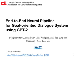 1
End-to-End Neural Pipeline
for Goal-oriented Dialogue System
using GPT-2
Donghoon Ham*, Jeong-Gwan Lee*, Youngsoo Jang, Kee-Eung Kim
Presented by Jeong-Gwan Lee
The 58th Annual Meeting of the
Association for Computational Linguistics
* : Equal Contribution
https://github.com/KAIST-AILab/NeuralPipeline_DSTC8
 
