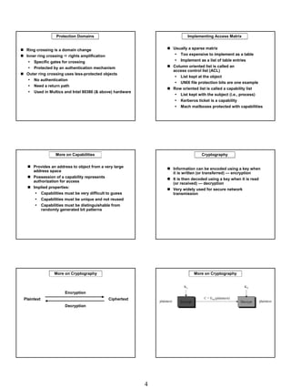 Protection Domains                                 Implementing Access Matrix


 Ring crossing is a domain change                            Usually a sparse matrix
 Inner ring crossing rights amplification                       Too expensive to implement as a table
     Specific gates for crossing                                Implement as a list of table entries
     Protected by an authentication mechanism                Column oriented list is called an
                                                             access control list (ACL)
 Outer ring crossing uses less-protected objects
                                                                List kept at the object
    No authentication
                                                                UNIX file protection bits are one example
    Need a return path
                                                             Row oriented list is called a capability list
    Used in Multics and Intel 80386 (& above) hardware
                                                                List kept with the subject (i.e., process)
                                                                Kerberos ticket is a capability
                                                                Mach mailboxes protected with capabilities




                More on Capabilities                                        Cryptography

     Provides an address to object from a very large
                                                             Information can be encoded using a key when
     address space                                           it is written (or transferred) — encryption
     Possession of a capability represents
                                                             It is then decoded using a key when it is read
     authorization for access
                                                             (or received) — decryption
     Implied properties:
                                                             Very widely used for secure network
         Capabilities must be very difficult to guess        transmission
         Capabilities must be unique and not reused
         Capabilities must be distinguishable from
         randomly generated bit patterns




                More on Cryptography                                   More on Cryptography



                     Encryption
Plaintext                                   Ciphertext
                     Decryption




                                                         4
 