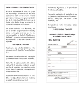 LA ASOCIACIÓN CULTURAL LAS ALCUBLAS          Actividades deportivas y de promoción
                                             de hábitos saludables.
El 29 de Septiembre de 2007, un grupo
de alcublan@s y amantes de Alcublas,         Promoción y difusión de las bellas artes
acordamos crear una asociación cultural      en todas sus manifestaciones (literatura,
para desarrollar su trabajo en los ámbi-     pintura, fotografía, escultura, artes
tos de la Historia, el Medio Ambiente, la    escénicas), etc.
Salud y las Bellas Artes, y fomentar la
comunicación entre las personas.             Realización de visitas culturales a otras
                                             localidades.
La hemos llamado "Las Alcublas", por                Y…SENDERISMO FAMILIAR
ser el nombre original de la localidad y
como homenaje a la revista que con ese
nombre publicó la "Colonia Alcublana en        PUEDES COLABORAR CON NOSOTR@S
Valencia", promotora de muchas inciati-            RELLENANDO ESTOS DATOS
vas culturales en los años cincuenta del
siglo XX.
         NUESTRAS ACTIVIDADES

Realización de estudios históricos rela-
cionados con la localidad y sus habitan-
tes.

Recuperación del patrimonio etnológico
y desarrollo de estudios sobre el mismo.

Fomentar la conservación del entorno
natural de la localidad mediante la reali-
zación de estudios monográficos sobre
zonas concretas y sobre fauna y flora del
término municipal.

Desarrollo de rutas ecoturísticas en Alcu-
blas y su difusión en el ámbito escolar y             ¡CONTAMOS CONTIGO!
a toda la población en general.
 