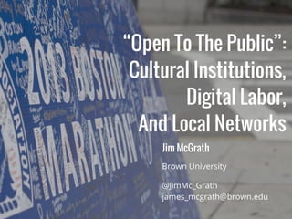 “Open To The Public”:
Cultural Institutions,
Digital Labor,
And Local Networks
@JimMc_Grath
james_mcgrath@brown.edu
Brown University
Jim McGrath
 
