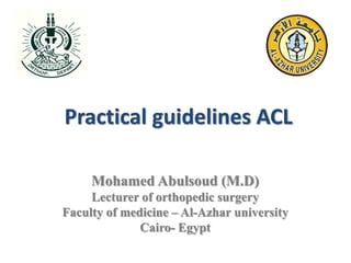 Practical guidelines ACL
Mohamed Abulsoud (M.D)
Lecturer of orthopedic surgery
Faculty of medicine – Al-Azhar university
Cairo- Egypt
 