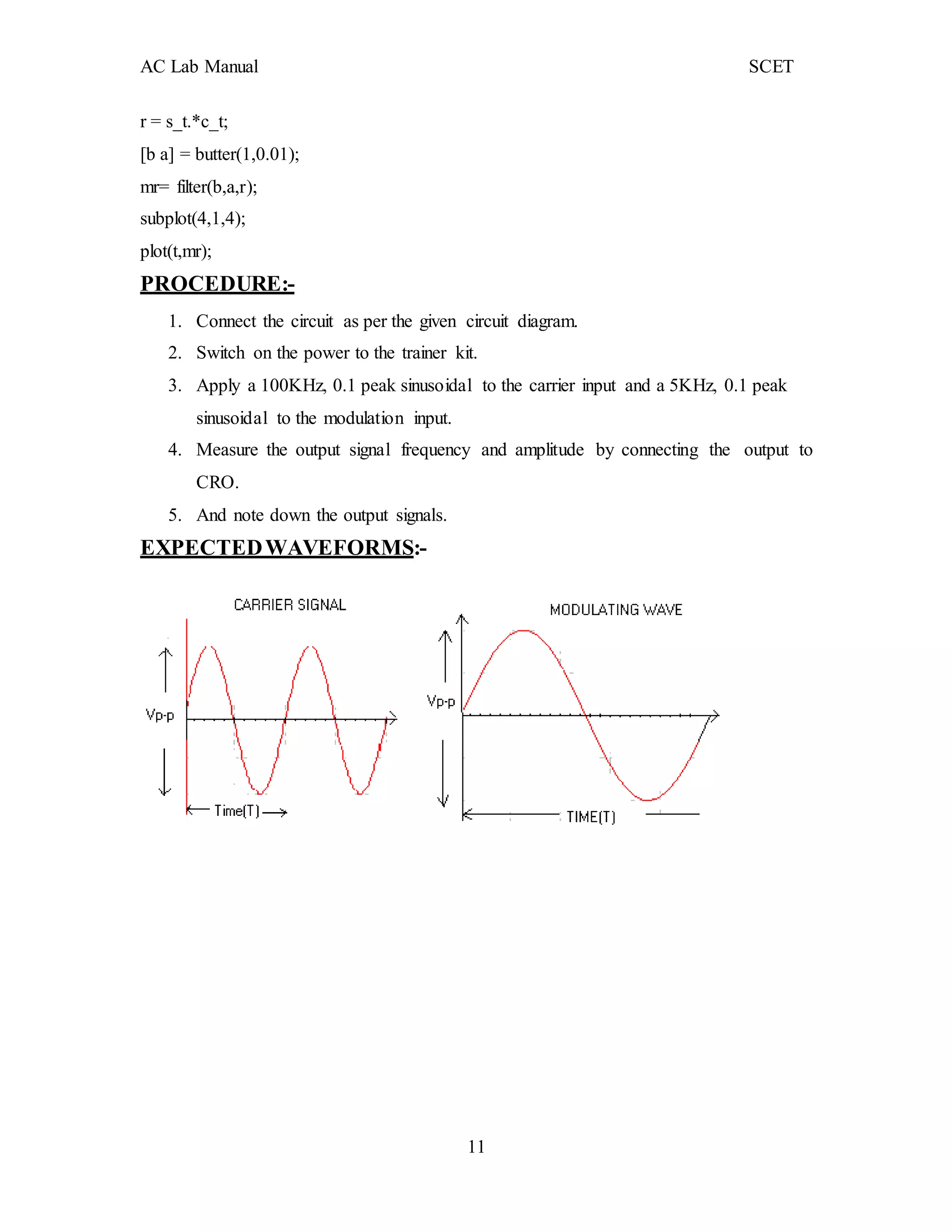 AC Lab Manual SCET
11
r = s_t.*c_t;
[b a] = butter(1,0.01);
mr= filter(b,a,r);
subplot(4,1,4);
plot(t,mr);
PROCEDURE:-
1. Connect the circuit as per the given circuit diagram.
2. Switch on the power to the trainer kit.
3. Apply a 100KHz, 0.1 peak sinusoidal to the carrier input and a 5KHz, 0.1 peak
sinusoidal to the modulation input.
4. Measure the output signal frequency and amplitude by connecting the output to
CRO.
5. And note down the output signals.
EXPECTEDWAVEFORMS:-
 