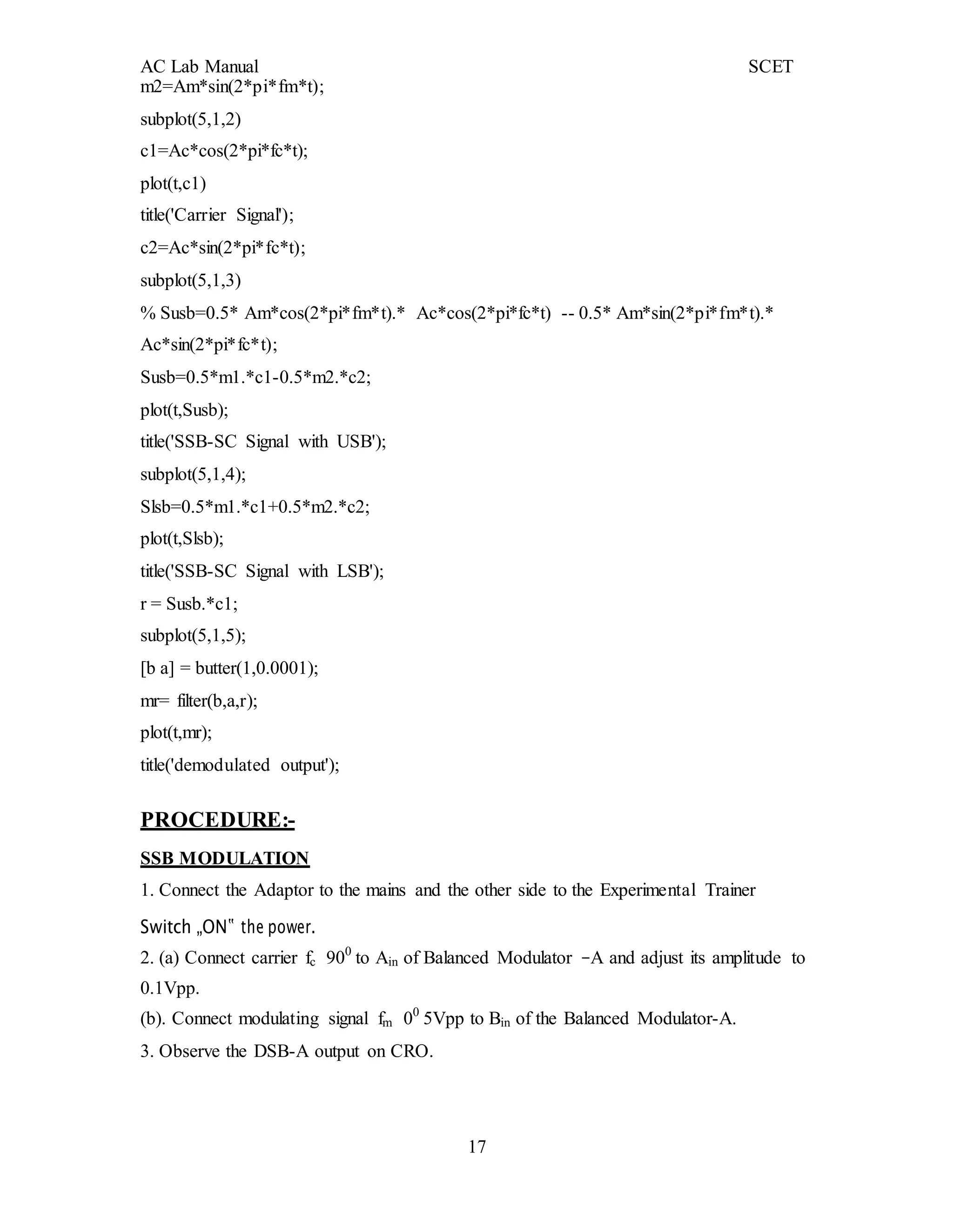 AC Lab Manual SCET
17
m2=Am*sin(2*pi*fm*t);
subplot(5,1,2)
c1=Ac*cos(2*pi*fc*t);
plot(t,c1)
title('Carrier Signal');
c2=Ac*sin(2*pi*fc*t);
subplot(5,1,3)
% Susb=0.5* Am*cos(2*pi*fm*t).* Ac*cos(2*pi*fc*t) -- 0.5* Am*sin(2*pi*fm*t).*
Ac*sin(2*pi*fc*t);
Susb=0.5*m1.*c1-0.5*m2.*c2;
plot(t,Susb);
title('SSB-SC Signal with USB');
subplot(5,1,4);
Slsb=0.5*m1.*c1+0.5*m2.*c2;
plot(t,Slsb);
title('SSB-SC Signal with LSB');
r = Susb.*c1;
subplot(5,1,5);
[b a] = butter(1,0.0001);
mr= filter(b,a,r);
plot(t,mr);
title('demodulated output');
PROCEDURE:-
SSB MODULATION
1. Connect the Adaptor to the mains and the other side to the Experimental Trainer
Switch „ON‟ the power.
2. (a) Connect carrier fc 900
to Ain of Balanced Modulator –A and adjust its amplitude to
0.1Vpp.
(b). Connect modulating signal fm 00
5Vpp to Bin of the Balanced Modulator-A.
3. Observe the DSB-A output on CRO.
 