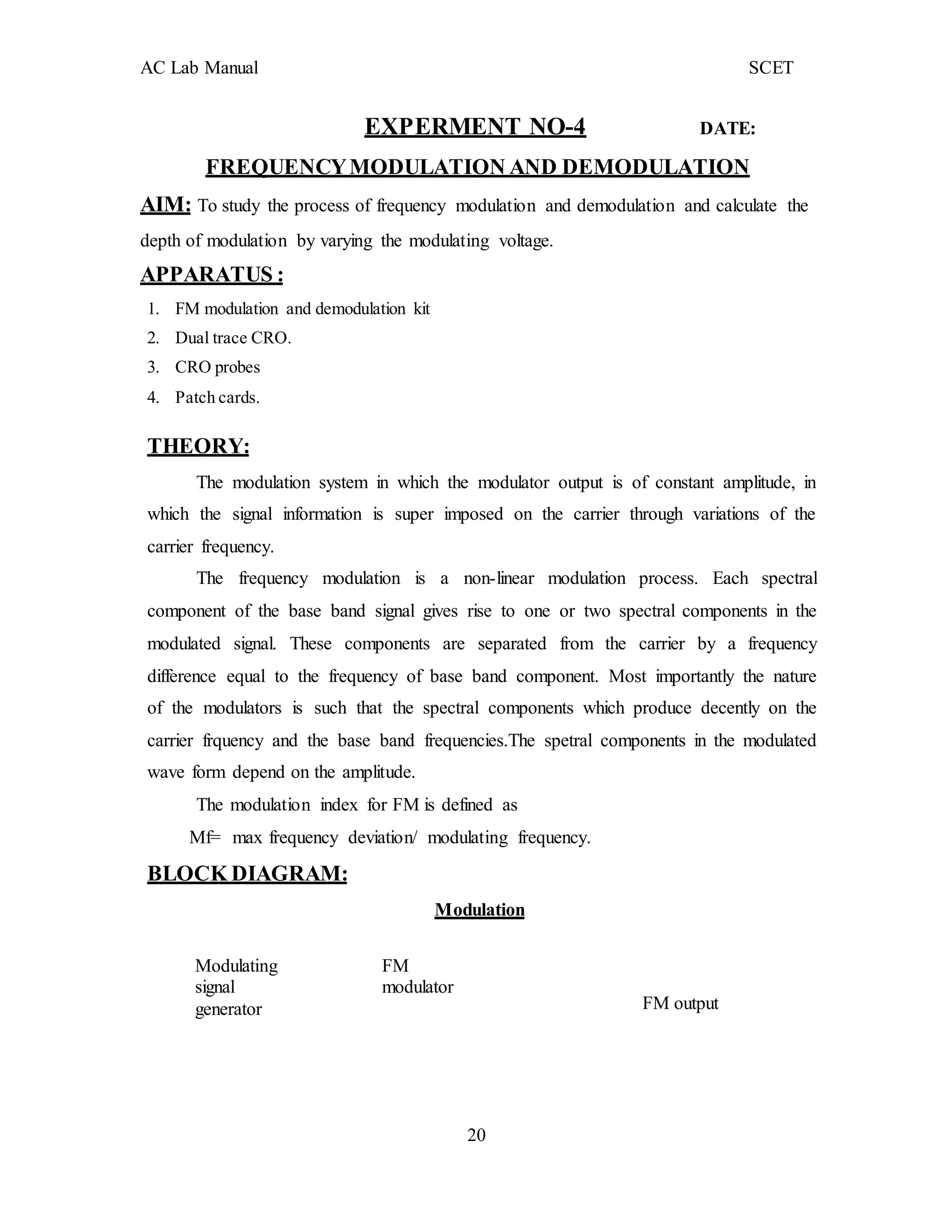 20
AC Lab Manual SCET
EXPERMENT NO-4 DATE:
FREQUENCYMODULATION AND DEMODULATION
AIM: To study the process of frequency modulation and demodulation and calculate the
depth of modulation by varying the modulating voltage.
APPARATUS :
1. FM modulation and demodulation kit
2. Dual trace CRO.
3. CRO probes
4. Patch cards.
THEORY:
The modulation system in which the modulator output is of constant amplitude, in
which the signal information is super imposed on the carrier through variations of the
carrier frequency.
The frequency modulation is a non-linear modulation process. Each spectral
component of the base band signal gives rise to one or two spectral components in the
modulated signal. These components are separated from the carrier by a frequency
difference equal to the frequency of base band component. Most importantly the nature
of the modulators is such that the spectral components which produce decently on the
carrier frquency and the base band frequencies.The spetral components in the modulated
wave form depend on the amplitude.
The modulation index for FM is defined as
Mf= max frequency deviation/ modulating frequency.
BLOCK DIAGRAM:
Modulation
Modulating
signal
generator
FM
modulator
FM output
 