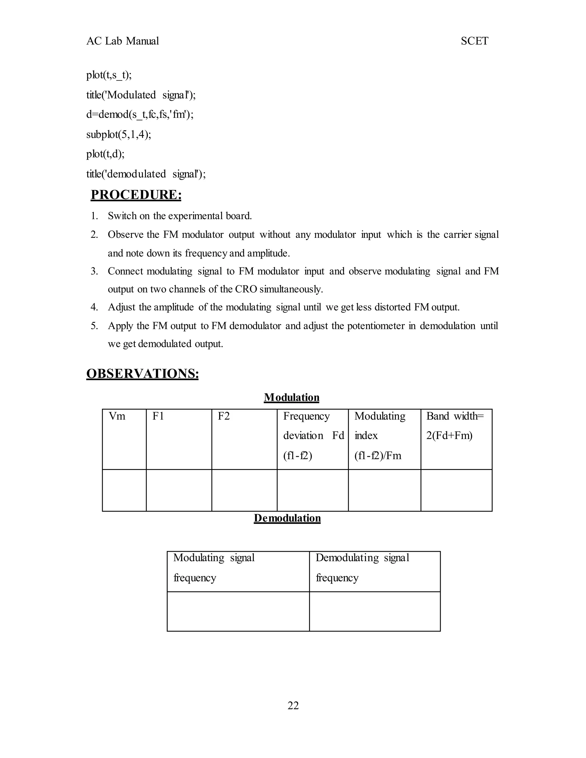 AC Lab Manual SCET
22
plot(t,s_t);
title('Modulated signal');
d=demod(s_t,fc,fs,'fm');
subplot(5,1,4);
plot(t,d);
title('demodulated signal');
PROCEDURE:
1. Switch on the experimental board.
2. Observe the FM modulator output without any modulator input which is the carrier signal
and note down its frequency and amplitude.
3. Connect modulating signal to FM modulator input and observe modulating signal and FM
output on two channels of the CRO simultaneously.
4. Adjust the amplitude of the modulating signal until we get less distorted FM output.
5. Apply the FM output to FM demodulator and adjust the potentiometer in demodulation until
we get demodulated output.
OBSERVATIONS:
Modulation
Vm F1 F2 Frequency
deviation Fd
(f1-f2)
Modulating
index
(f1-f2)/Fm
Band width=
2(Fd+Fm)
Demodulation
Modulating signal
frequency
Demodulating signal
frequency
 