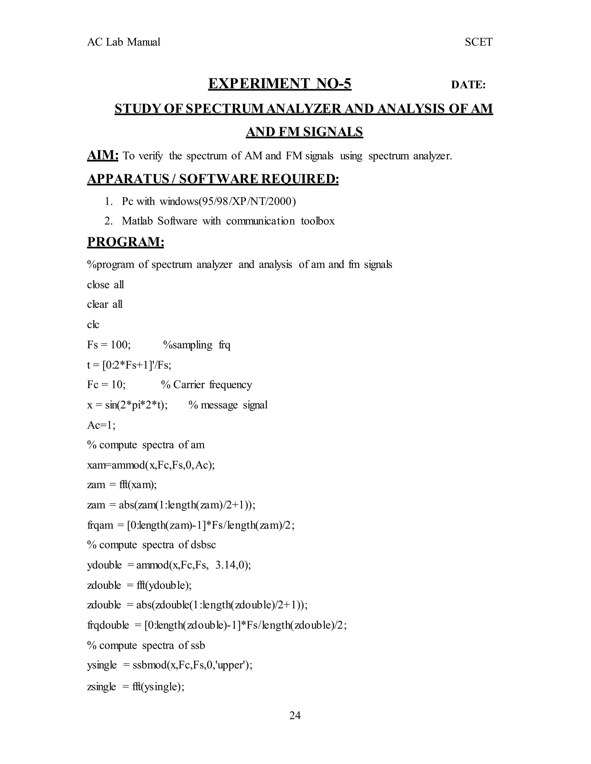 AC Lab Manual SCET
EXPERIMENT NO-5 DATE:
STUDY OF SPECTRUM ANALYZER AND ANALYSIS OF AM
AND FM SIGNALS
AIM: To verify the spectrum of AM and FM signals using spectrum analyzer.
APPARATUS / SOFTWARE REQUIRED:
1. Pc with windows(95/98/XP/NT/2000)
2. Matlab Software with communication toolbox
PROGRAM:
%program of spectrum analyzer and analysis of am and fm signals
close all
clear all
clc
Fs = 100; %sampling frq
t = [0:2*Fs+1]'/Fs;
Fc = 10; % Carrier frequency
x = sin(2*pi*2*t); % message signal
Ac=1;
% compute spectra of am
xam=ammod(x,Fc,Fs,0,Ac);
zam = fft(xam);
zam = abs(zam(1:length(zam)/2+1));
frqam = [0:length(zam)-1]*Fs/length(zam)/2;
% compute spectra of dsbsc
ydouble = ammod(x,Fc,Fs, 3.14,0);
zdouble = fft(ydouble);
zdouble = abs(zdouble(1:length(zdouble)/2+1));
frqdouble = [0:length(zdouble)-1]*Fs/length(zdouble)/2;
% compute spectra of ssb
ysingle = ssbmod(x,Fc,Fs,0,'upper');
zsingle = fft(ysingle);
24
 