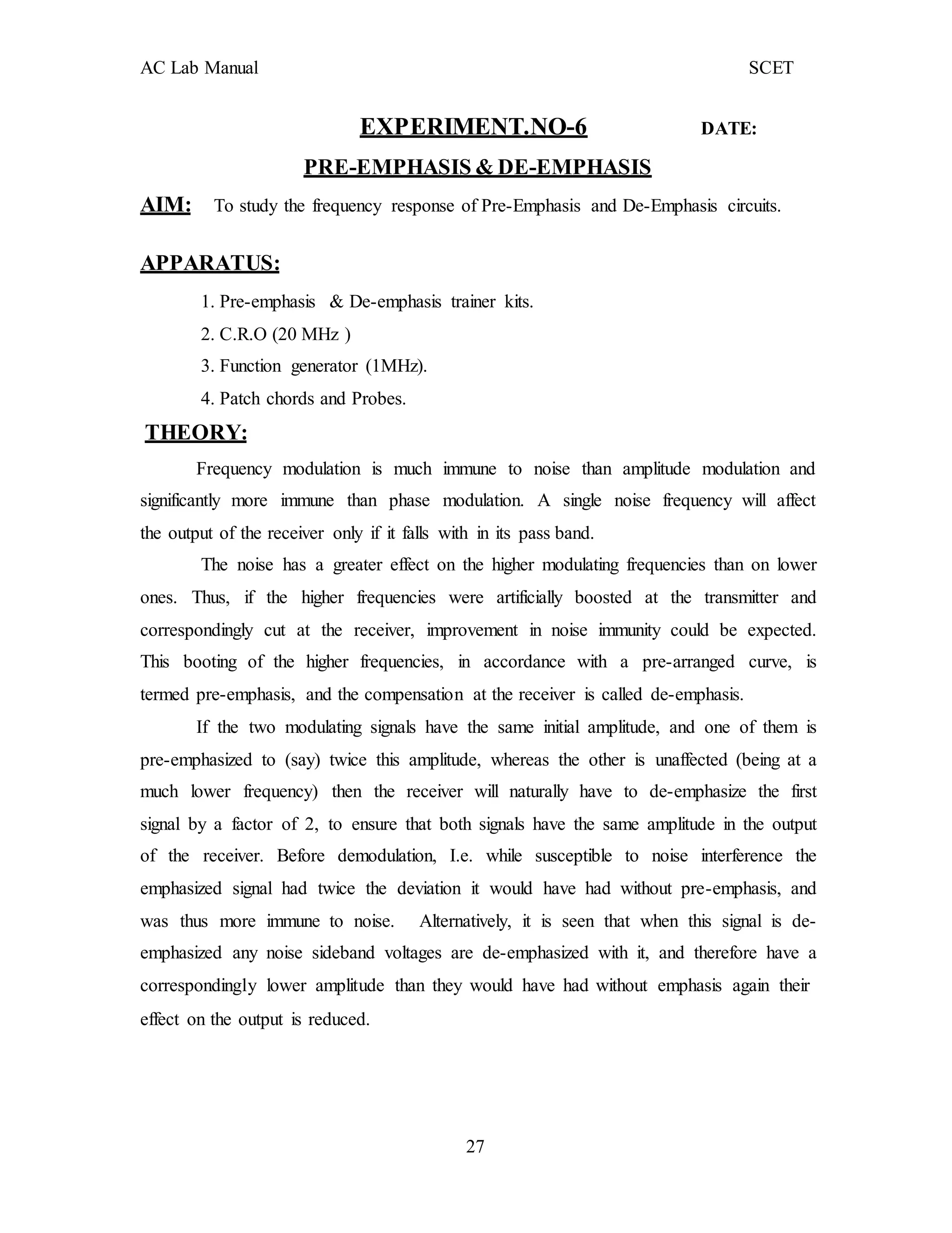 AC Lab Manual SCET
EXPERIMENT.NO-6 DATE:
PRE-EMPHASIS & DE-EMPHASIS
AIM: To study the frequency response of Pre-Emphasis and De-Emphasis circuits.
APPARATUS:
1. Pre-emphasis & De-emphasis trainer kits.
2. C.R.O (20 MHz )
3. Function generator (1MHz).
4. Patch chords and Probes.
THEORY:
Frequency modulation is much immune to noise than amplitude modulation and
significantly more immune than phase modulation. A single noise frequency will affect
the output of the receiver only if it falls with in its pass band.
The noise has a greater effect on the higher modulating frequencies than on lower
ones. Thus, if the higher frequencies were artificially boosted at the transmitter and
correspondingly cut at the receiver, improvement in noise immunity could be expected.
This booting of the higher frequencies, in accordance with a pre-arranged curve, is
termed pre-emphasis, and the compensation at the receiver is called de-emphasis.
If the two modulating signals have the same initial amplitude, and one of them is
pre-emphasized to (say) twice this amplitude, whereas the other is unaffected (being at a
much lower frequency) then the receiver will naturally have to de-emphasize the first
signal by a factor of 2, to ensure that both signals have the same amplitude in the output
of the receiver. Before demodulation, I.e. while susceptible to noise interference the
emphasized signal had twice the deviation it would have had without pre-emphasis, and
was thus more immune to noise. Alternatively, it is seen that when this signal is de-
emphasized any noise sideband voltages are de-emphasized with it, and therefore have a
correspondingly lower amplitude than they would have had without emphasis again their
effect on the output is reduced.
27
 