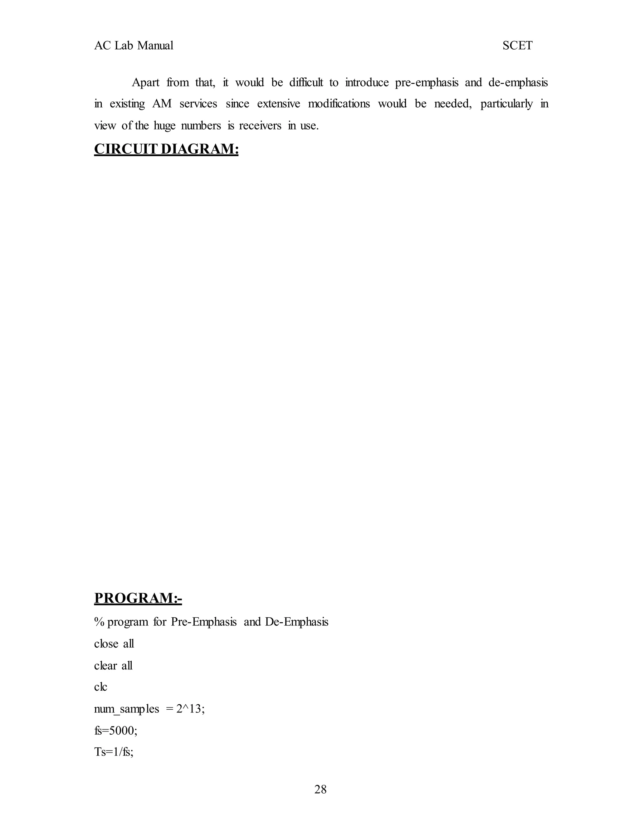 AC Lab Manual SCET
Apart from that, it would be difficult to introduce pre-emphasis and de-emphasis
in existing AM services since extensive modifications would be needed, particularly in
view of the huge numbers is receivers in use.
CIRCUIT DIAGRAM:
PROGRAM:-
% program for Pre-Emphasis and De-Emphasis
close all
clear all
clc
num_samples = 2^13;
fs=5000;
Ts=1/fs;
28
 