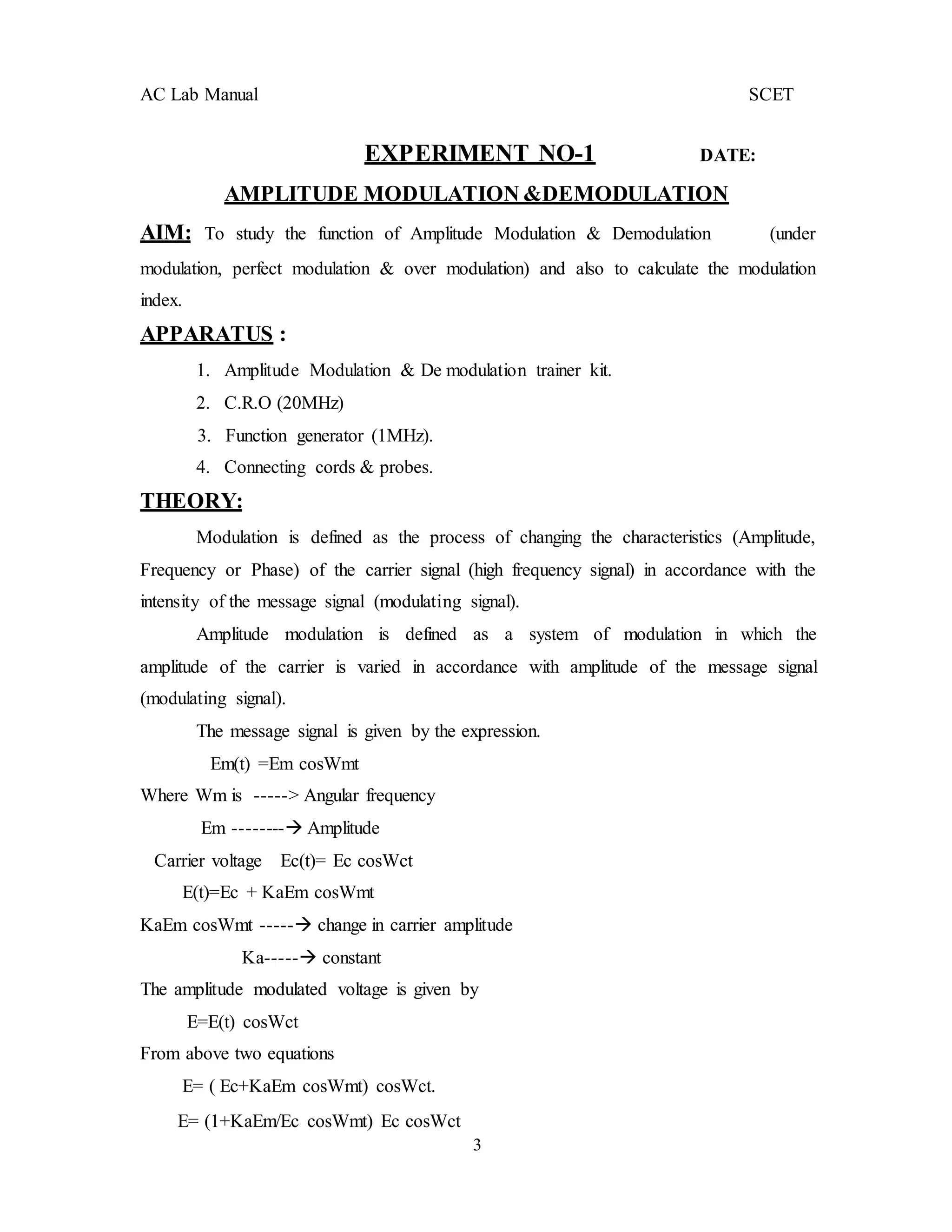 3
AC Lab Manual SCET
EXPERIMENT NO-1 DATE:
AMPLITUDE MODULATION &DEMODULATION
AIM: To study the function of Amplitude Modulation & Demodulation (under
modulation, perfect modulation & over modulation) and also to calculate the modulation
index.
APPARATUS :
1. Amplitude Modulation & De modulation trainer kit.
2. C.R.O (20MHz)
3. Function generator (1MHz).
4. Connecting cords & probes.
THEORY:
Modulation is defined as the process of changing the characteristics (Amplitude,
Frequency or Phase) of the carrier signal (high frequency signal) in accordance with the
intensity of the message signal (modulating signal).
Amplitude modulation is defined as a system of modulation in which the
amplitude of the carrier is varied in accordance with amplitude of the message signal
(modulating signal).
The message signal is given by the expression.
Em(t) =Em cosWmt
Where Wm is -----> Angular frequency
Em -------- Amplitude
Carrier voltage Ec(t)= Ec cosWct
E(t)=Ec + KaEm cosWmt
KaEm cosWmt ----- change in carrier amplitude
Ka----- constant
The amplitude modulated voltage is given by
E=E(t) cosWct
From above two equations
E= ( Ec+KaEm cosWmt) cosWct.
E= (1+KaEm/Ec cosWmt) Ec cosWct
 