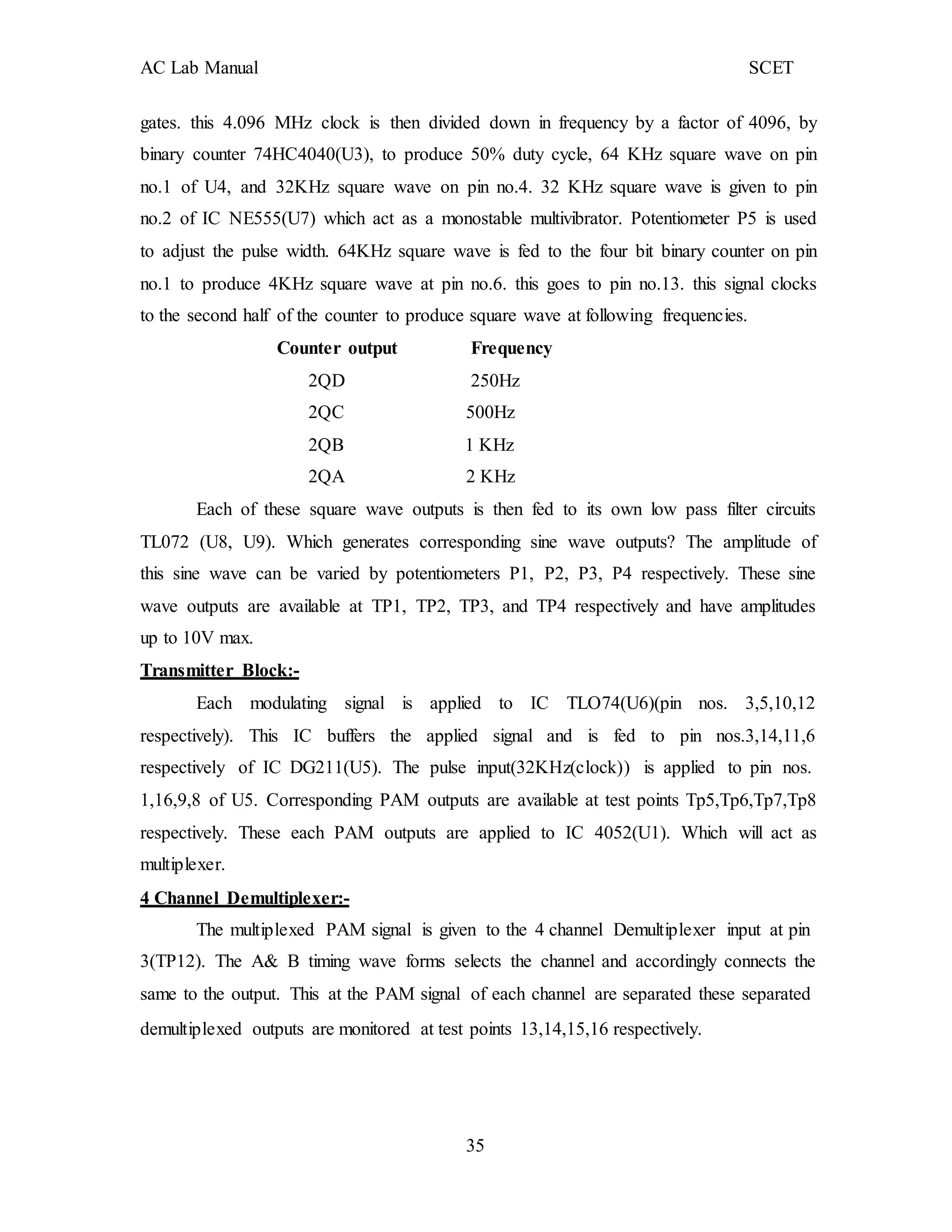 AC Lab Manual SCET
gates. this 4.096 MHz clock is then divided down in frequency by a factor of 4096, by
binary counter 74HC4040(U3), to produce 50% duty cycle, 64 KHz square wave on pin
no.1 of U4, and 32KHz square wave on pin no.4. 32 KHz square wave is given to pin
no.2 of IC NE555(U7) which act as a monostable multivibrator. Potentiometer P5 is used
to adjust the pulse width. 64KHz square wave is fed to the four bit binary counter on pin
no.1 to produce 4KHz square wave at pin no.6. this goes to pin no.13. this signal clocks
to the second half of the counter to produce square wave at following frequencies.
Counter output Frequency
2QD 250Hz
2QC 500Hz
2QB 1 KHz
2QA 2 KHz
Each of these square wave outputs is then fed to its own low pass filter circuits
TL072 (U8, U9). Which generates corresponding sine wave outputs? The amplitude of
this sine wave can be varied by potentiometers P1, P2, P3, P4 respectively. These sine
wave outputs are available at TP1, TP2, TP3, and TP4 respectively and have amplitudes
up to 10V max.
Transmitter Block:-
Each modulating signal is applied to IC TLO74(U6)(pin nos. 3,5,10,12
respectively). This IC buffers the applied signal and is fed to pin nos.3,14,11,6
respectively of IC DG211(U5). The pulse input(32KHz(clock)) is applied to pin nos.
1,16,9,8 of U5. Corresponding PAM outputs are available at test points Tp5,Tp6,Tp7,Tp8
respectively. These each PAM outputs are applied to IC 4052(U1). Which will act as
multiplexer.
4 Channel Demultiplexer:-
The multiplexed PAM signal is given to the 4 channel Demultiplexer input at pin
3(TP12). The A& B timing wave forms selects the channel and accordingly connects the
same to the output. This at the PAM signal of each channel are separated these separated
demultiplexed outputs are monitored at test points 13,14,15,16 respectively.
35
 