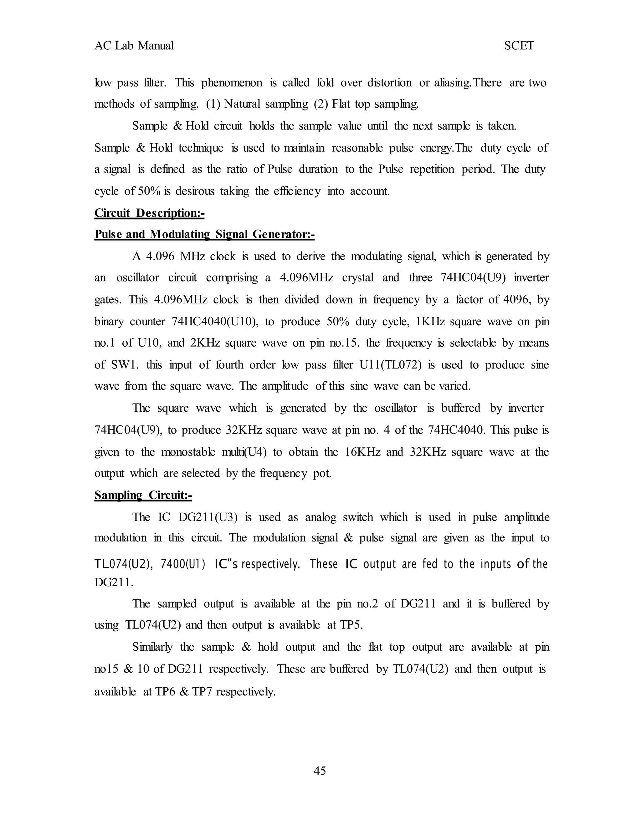 AC Lab Manual SCET
low pass filter. This phenomenon is called fold over distortion or aliasing.There are two
methods of sampling. (1) Natural sampling (2) Flat top sampling.
Sample & Hold circuit holds the sample value until the next sample is taken.
Sample & Hold technique is used to maintain reasonable pulse energy.The duty cycle of
a signal is defined as the ratio of Pulse duration to the Pulse repetition period. The duty
cycle of 50% is desirous taking the efficiency into account.
Circuit Description:-
Pulse and Modulating Signal Generator:-
A 4.096 MHz clock is used to derive the modulating signal, which is generated by
an oscillator circuit comprising a 4.096MHz crystal and three 74HC04(U9) inverter
gates. This 4.096MHz clock is then divided down in frequency by a factor of 4096, by
binary counter 74HC4040(U10), to produce 50% duty cycle, 1KHz square wave on pin
no.1 of U10, and 2KHz square wave on pin no.15. the frequency is selectable by means
of SW1. this input of fourth order low pass filter U11(TL072) is used to produce sine
wave from the square wave. The amplitude of this sine wave can be varied.
The square wave which is generated by the oscillator is buffered by inverter
74HC04(U9), to produce 32KHz square wave at pin no. 4 of the 74HC4040. This pulse is
given to the monostable multi(U4) to obtain the 16KHz and 32KHz square wave at the
output which are selected by the frequency pot.
Sampling Circuit:-
The IC DG211(U3) is used as analog switch which is used in pulse amplitude
modulation in this circuit. The modulation signal & pulse signal are given as the input to
TL074(U2), 7400(U1) IC‟s respectively. These IC output are fed to the inputs of the
DG211.
The sampled output is available at the pin no.2 of DG211 and it is buffered by
using TL074(U2) and then output is available at TP5.
Similarly the sample & hold output and the flat top output are available at pin
no15 & 10 of DG211 respectively. These are buffered by TL074(U2) and then output is
available at TP6 & TP7 respectively.
45
 