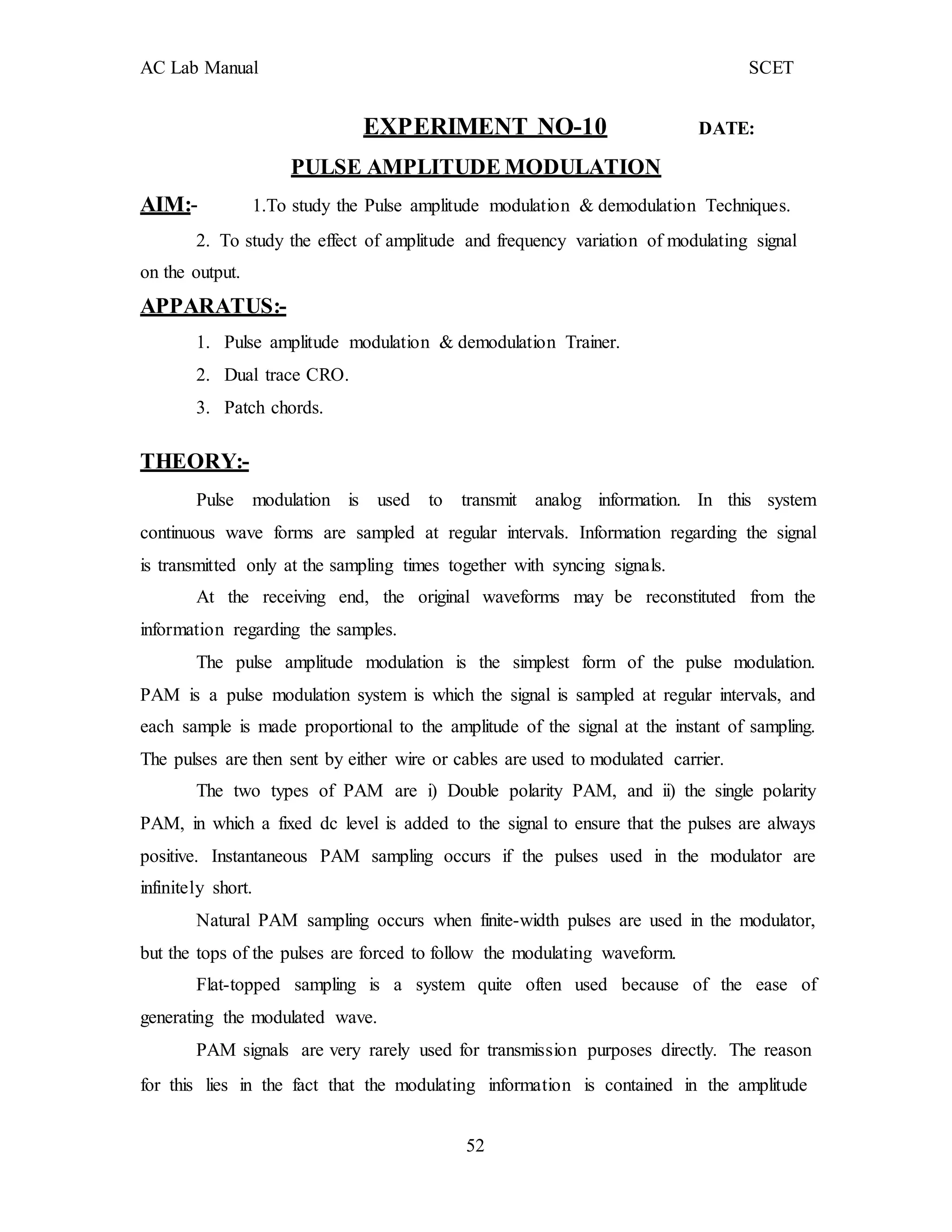 AC Lab Manual SCET
EXPERIMENT NO-10 DATE:
PULSE AMPLITUDE MODULATION
AIM:- 1.To study the Pulse amplitude modulation & demodulation Techniques.
2. To study the effect of amplitude and frequency variation of modulating signal
on the output.
APPARATUS:-
1. Pulse amplitude modulation & demodulation Trainer.
2. Dual trace CRO.
3. Patch chords.
THEORY:-
Pulse modulation is used to transmit analog information. In this system
continuous wave forms are sampled at regular intervals. Information regarding the signal
is transmitted only at the sampling times together with syncing signals.
At the receiving end, the original waveforms may be reconstituted from the
information regarding the samples.
The pulse amplitude modulation is the simplest form of the pulse modulation.
PAM is a pulse modulation system is which the signal is sampled at regular intervals, and
each sample is made proportional to the amplitude of the signal at the instant of sampling.
The pulses are then sent by either wire or cables are used to modulated carrier.
The two types of PAM are i) Double polarity PAM, and ii) the single polarity
PAM, in which a fixed dc level is added to the signal to ensure that the pulses are always
positive. Instantaneous PAM sampling occurs if the pulses used in the modulator are
infinitely short.
Natural PAM sampling occurs when finite-width pulses are used in the modulator,
but the tops of the pulses are forced to follow the modulating waveform.
Flat-topped sampling is a system quite often used because of the ease of
generating the modulated wave.
PAM signals are very rarely used for transmission purposes directly. The reason
for this lies in the fact that the modulating information is contained in the amplitude
52
 
