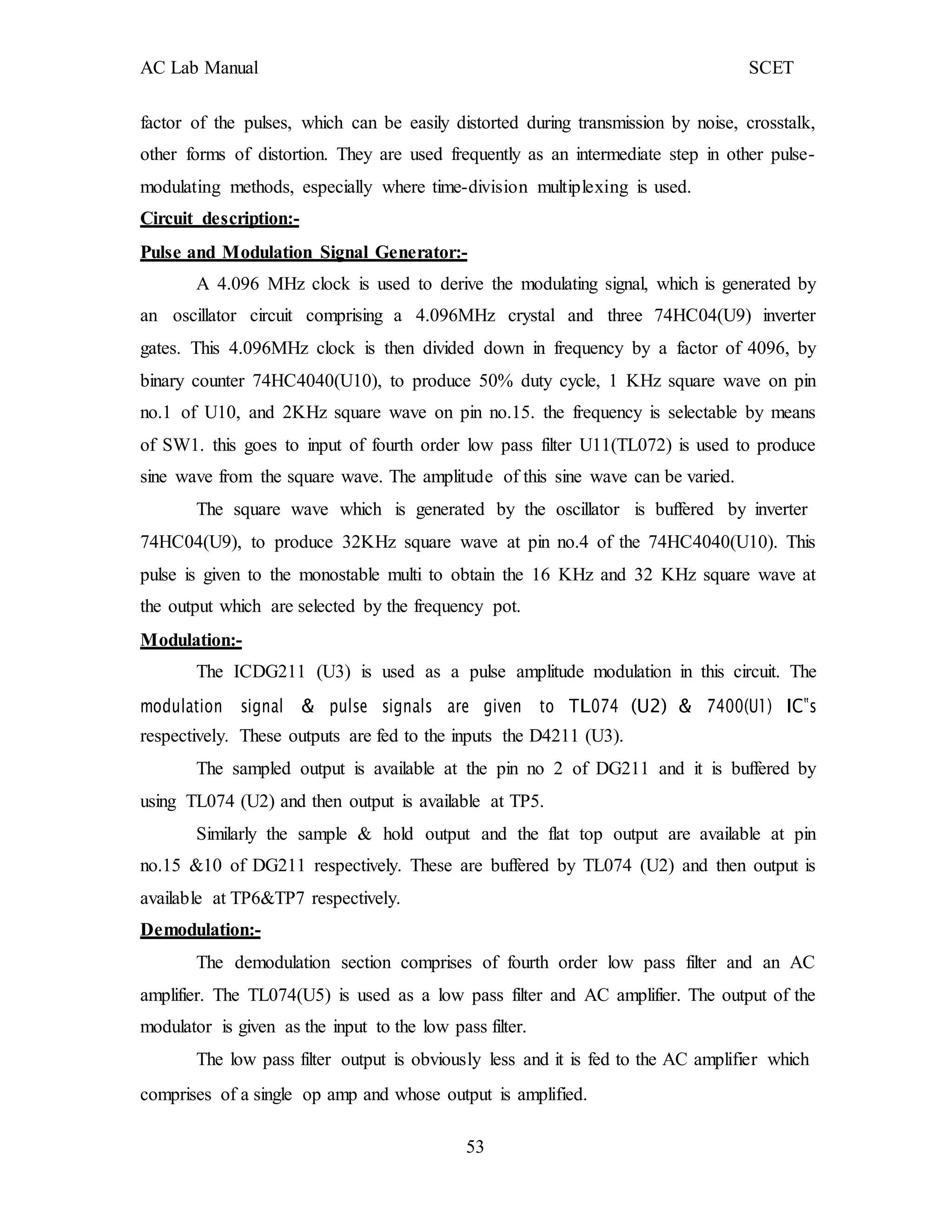 AC Lab Manual SCET
factor of the pulses, which can be easily distorted during transmission by noise, crosstalk,
other forms of distortion. They are used frequently as an intermediate step in other pulse-
modulating methods, especially where time-division multiplexing is used.
Circuit description:-
Pulse and Modulation Signal Generator:-
A 4.096 MHz clock is used to derive the modulating signal, which is generated by
an oscillator circuit comprising a 4.096MHz crystal and three 74HC04(U9) inverter
gates. This 4.096MHz clock is then divided down in frequency by a factor of 4096, by
binary counter 74HC4040(U10), to produce 50% duty cycle, 1 KHz square wave on pin
no.1 of U10, and 2KHz square wave on pin no.15. the frequency is selectable by means
of SW1. this goes to input of fourth order low pass filter U11(TL072) is used to produce
sine wave from the square wave. The amplitude of this sine wave can be varied.
The square wave which is generated by the oscillator is buffered by inverter
74HC04(U9), to produce 32KHz square wave at pin no.4 of the 74HC4040(U10). This
pulse is given to the monostable multi to obtain the 16 KHz and 32 KHz square wave at
the output which are selected by the frequency pot.
Modulation:-
The ICDG211 (U3) is used as a pulse amplitude modulation in this circuit. The
modulation signal & pulse signals are given to TL074 (U2) & 7400(U1) IC‟s
respectively. These outputs are fed to the inputs the D4211 (U3).
The sampled output is available at the pin no 2 of DG211 and it is buffered by
using TL074 (U2) and then output is available at TP5.
Similarly the sample & hold output and the flat top output are available at pin
no.15 &10 of DG211 respectively. These are buffered by TL074 (U2) and then output is
available at TP6&TP7 respectively.
Demodulation:-
The demodulation section comprises of fourth order low pass filter and an AC
amplifier. The TL074(U5) is used as a low pass filter and AC amplifier. The output of the
modulator is given as the input to the low pass filter.
The low pass filter output is obviously less and it is fed to the AC amplifier which
comprises of a single op amp and whose output is amplified.
53
 