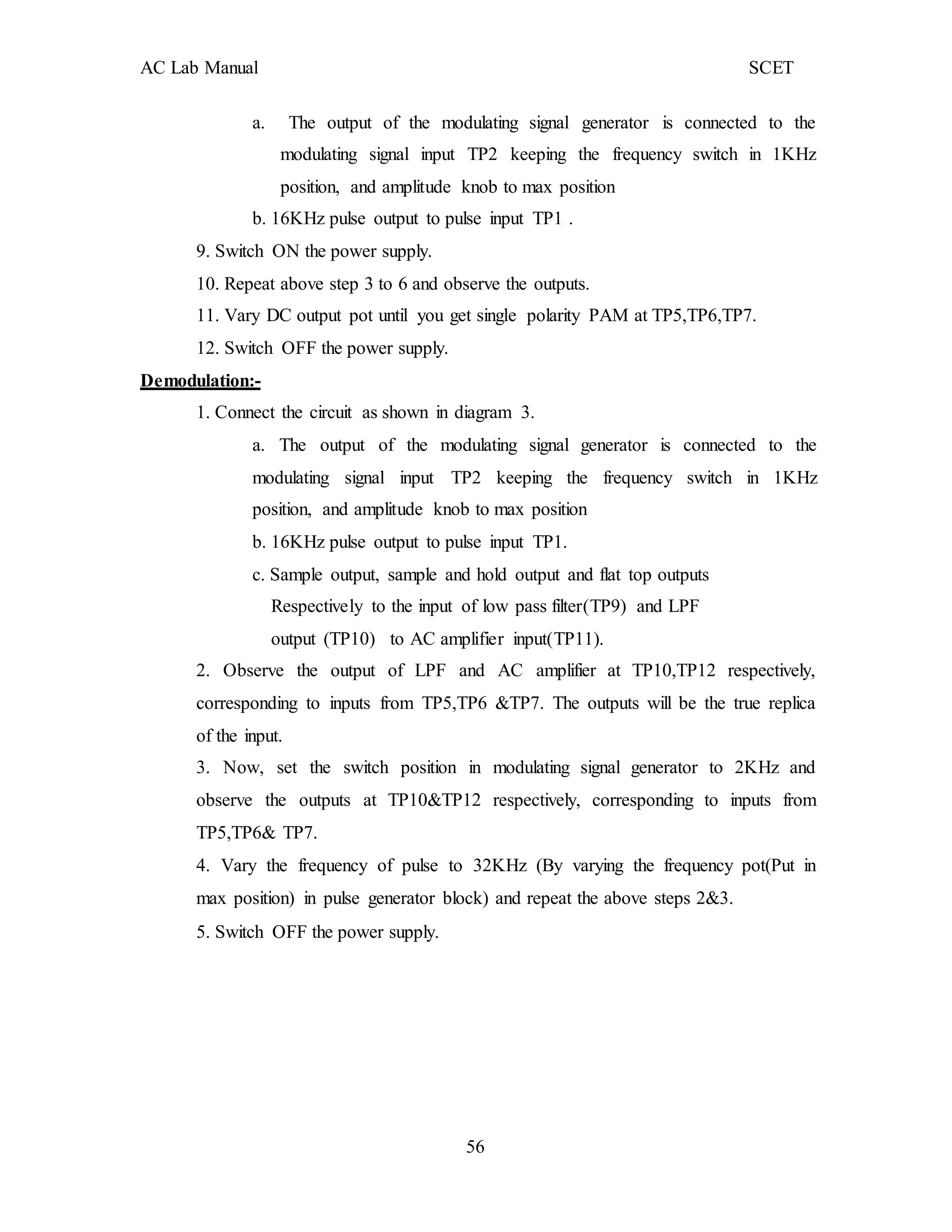 AC Lab Manual SCET
a. The output of the modulating signal generator is connected to the
modulating signal input TP2 keeping the frequency switch in 1KHz
position, and amplitude knob to max position
b. 16KHz pulse output to pulse input TP1 .
9. Switch ON the power supply.
10. Repeat above step 3 to 6 and observe the outputs.
11. Vary DC output pot until you get single polarity PAM at TP5,TP6,TP7.
12. Switch OFF the power supply.
Demodulation:-
1. Connect the circuit as shown in diagram 3.
a. The output of the modulating signal generator is connected to the
modulating signal input TP2 keeping the frequency switch in 1KHz
position, and amplitude knob to max position
b. 16KHz pulse output to pulse input TP1.
c. Sample output, sample and hold output and flat top outputs
Respectively to the input of low pass filter(TP9) and LPF
output (TP10) to AC amplifier input(TP11).
2. Observe the output of LPF and AC amplifier at TP10,TP12 respectively,
corresponding to inputs from TP5,TP6 &TP7. The outputs will be the true replica
of the input.
3. Now, set the switch position in modulating signal generator to 2KHz and
observe the outputs at TP10&TP12 respectively, corresponding to inputs from
TP5,TP6& TP7.
4. Vary the frequency of pulse to 32KHz (By varying the frequency pot(Put in
max position) in pulse generator block) and repeat the above steps 2&3.
5. Switch OFF the power supply.
56
 