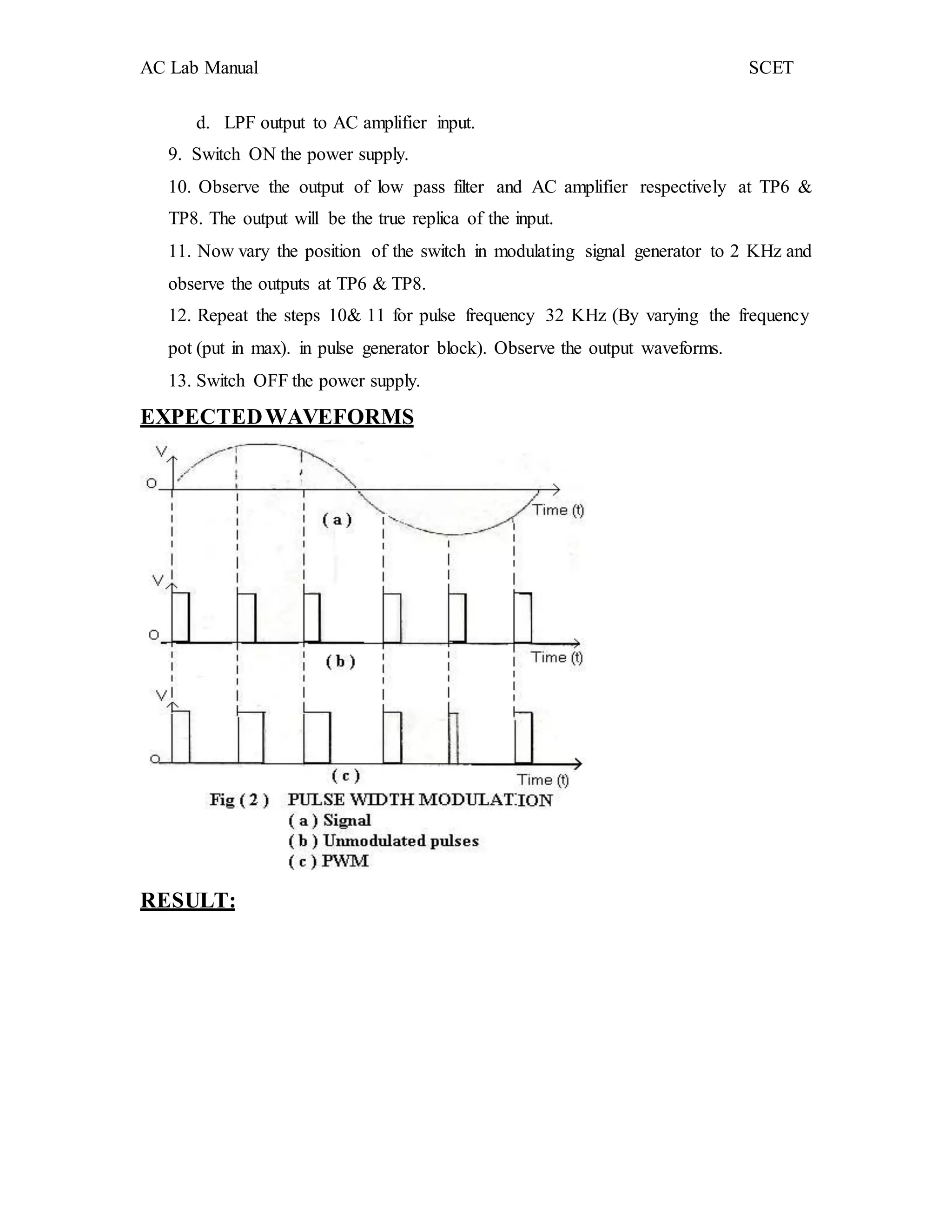 AC Lab Manual SCET
d. LPF output to AC amplifier input.
9. Switch ON the power supply.
10. Observe the output of low pass filter and AC amplifier respectively at TP6 &
TP8. The output will be the true replica of the input.
11. Now vary the position of the switch in modulating signal generator to 2 KHz and
observe the outputs at TP6 & TP8.
12. Repeat the steps 10& 11 for pulse frequency 32 KHz (By varying the frequency
pot (put in max). in pulse generator block). Observe the output waveforms.
13. Switch OFF the power supply.
EXPECTEDWAVEFORMS
RESULT:
 