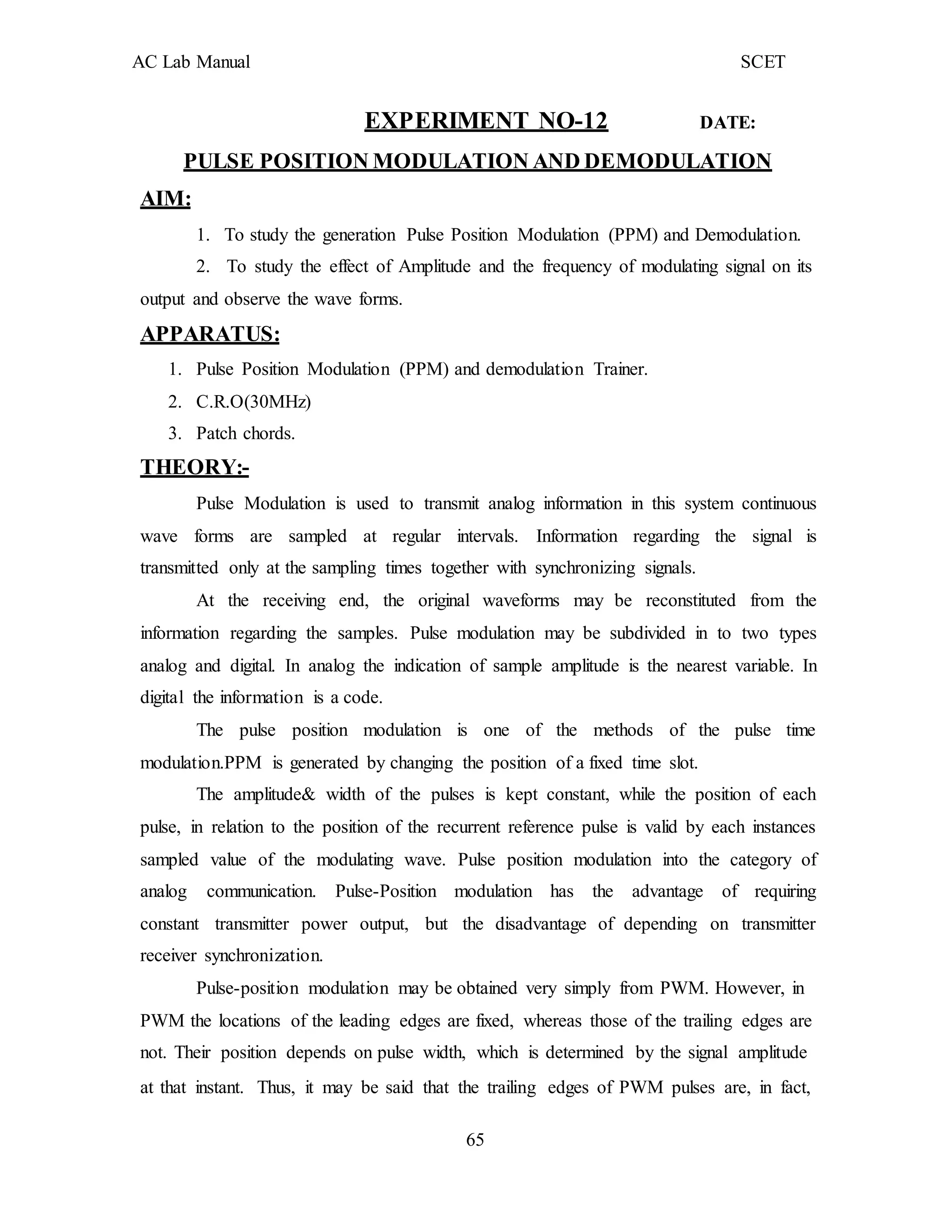 AC Lab Manual SCET
EXPERIMENT NO-12 DATE:
PULSE POSITION MODULATION AND DEMODULATION
AIM:
1. To study the generation Pulse Position Modulation (PPM) and Demodulation.
2. To study the effect of Amplitude and the frequency of modulating signal on its
output and observe the wave forms.
APPARATUS:
1. Pulse Position Modulation (PPM) and demodulation Trainer.
2. C.R.O(30MHz)
3. Patch chords.
THEORY:-
Pulse Modulation is used to transmit analog information in this system continuous
wave forms are sampled at regular intervals. Information regarding the signal is
transmitted only at the sampling times together with synchronizing signals.
At the receiving end, the original waveforms may be reconstituted from the
information regarding the samples. Pulse modulation may be subdivided in to two types
analog and digital. In analog the indication of sample amplitude is the nearest variable. In
digital the information is a code.
The pulse position modulation is one of the methods of the pulse time
modulation.PPM is generated by changing the position of a fixed time slot.
The amplitude& width of the pulses is kept constant, while the position of each
pulse, in relation to the position of the recurrent reference pulse is valid by each instances
sampled value of the modulating wave. Pulse position modulation into the category of
analog communication. Pulse-Position modulation has the advantage of requiring
constant transmitter power output, but the disadvantage of depending on transmitter
receiver synchronization.
Pulse-position modulation may be obtained very simply from PWM. However, in
PWM the locations of the leading edges are fixed, whereas those of the trailing edges are
not. Their position depends on pulse width, which is determined by the signal amplitude
at that instant. Thus, it may be said that the trailing edges of PWM pulses are, in fact,
65
 