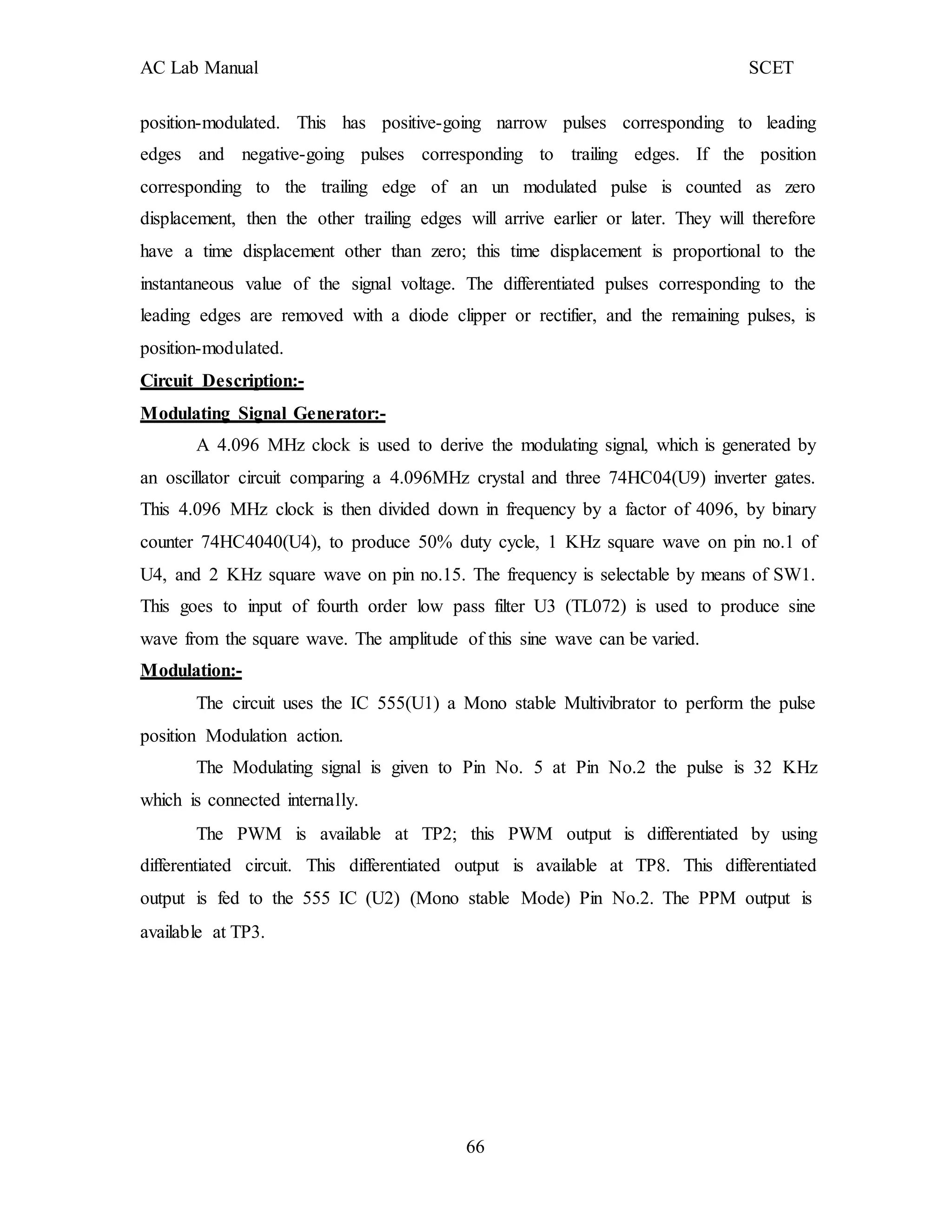 AC Lab Manual SCET
position-modulated. This has positive-going narrow pulses corresponding to leading
edges and negative-going pulses corresponding to trailing edges. If the position
corresponding to the trailing edge of an un modulated pulse is counted as zero
displacement, then the other trailing edges will arrive earlier or later. They will therefore
have a time displacement other than zero; this time displacement is proportional to the
instantaneous value of the signal voltage. The differentiated pulses corresponding to the
leading edges are removed with a diode clipper or rectifier, and the remaining pulses, is
position-modulated.
Circuit Description:-
Modulating Signal Generator:-
A 4.096 MHz clock is used to derive the modulating signal, which is generated by
an oscillator circuit comparing a 4.096MHz crystal and three 74HC04(U9) inverter gates.
This 4.096 MHz clock is then divided down in frequency by a factor of 4096, by binary
counter 74HC4040(U4), to produce 50% duty cycle, 1 KHz square wave on pin no.1 of
U4, and 2 KHz square wave on pin no.15. The frequency is selectable by means of SW1.
This goes to input of fourth order low pass filter U3 (TL072) is used to produce sine
wave from the square wave. The amplitude of this sine wave can be varied.
Modulation:-
The circuit uses the IC 555(U1) a Mono stable Multivibrator to perform the pulse
position Modulation action.
The Modulating signal is given to Pin No. 5 at Pin No.2 the pulse is 32 KHz
which is connected internally.
The PWM is available at TP2; this PWM output is differentiated by using
differentiated circuit. This differentiated output is available at TP8. This differentiated
output is fed to the 555 IC (U2) (Mono stable Mode) Pin No.2. The PPM output is
available at TP3.
66
 