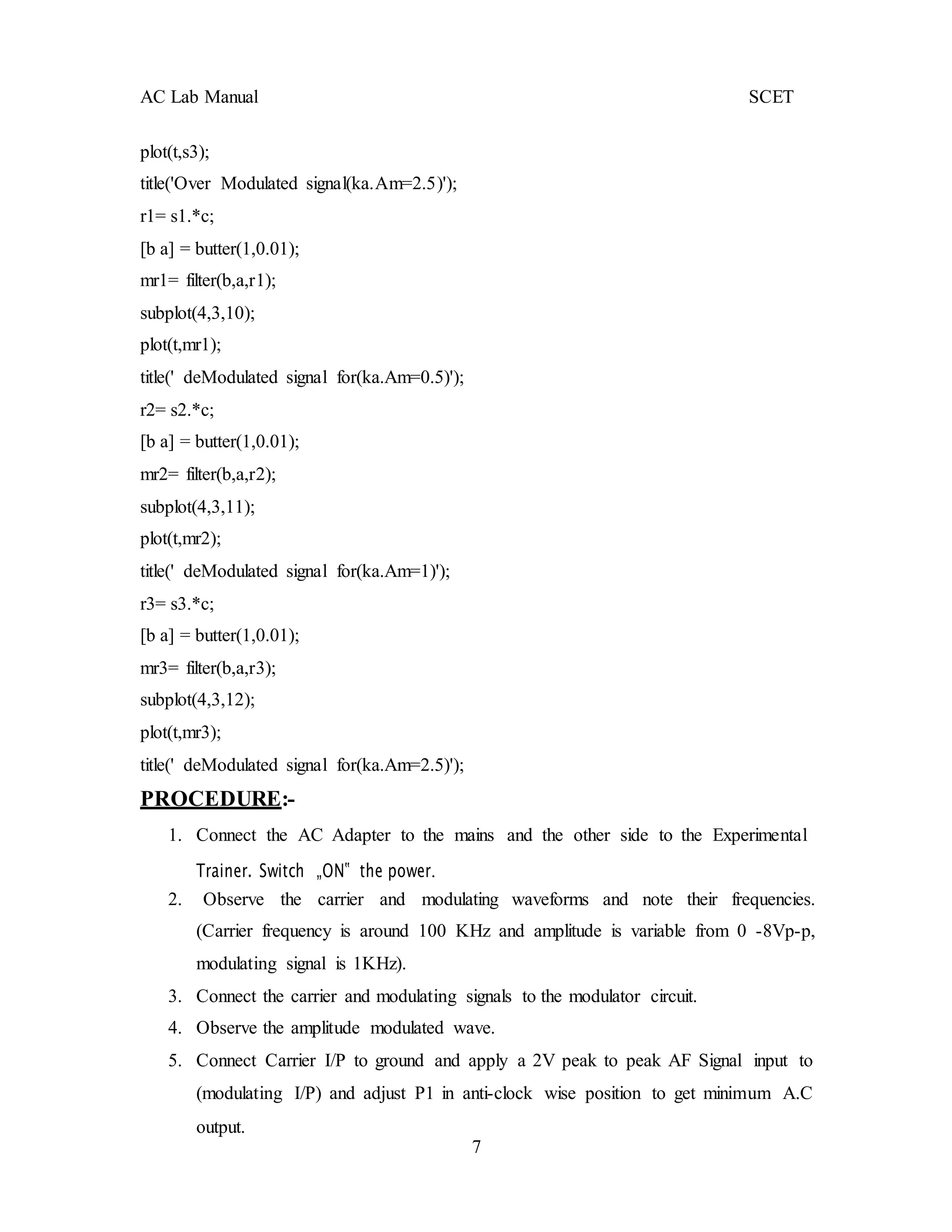 7
AC Lab Manual SCET
plot(t,s3);
title('Over Modulated signal(ka.Am=2.5)');
r1= s1.*c;
[b a] = butter(1,0.01);
mr1= filter(b,a,r1);
subplot(4,3,10);
plot(t,mr1);
title(' deModulated signal for(ka.Am=0.5)');
r2= s2.*c;
[b a] = butter(1,0.01);
mr2= filter(b,a,r2);
subplot(4,3,11);
plot(t,mr2);
title(' deModulated signal for(ka.Am=1)');
r3= s3.*c;
[b a] = butter(1,0.01);
mr3= filter(b,a,r3);
subplot(4,3,12);
plot(t,mr3);
title(' deModulated signal for(ka.Am=2.5)');
PROCEDURE:-
1. Connect the AC Adapter to the mains and the other side to the Experimental
Trainer. Switch „ON‟ the power.
2. Observe the carrier and modulating waveforms and note their frequencies.
(Carrier frequency is around 100 KHz and amplitude is variable from 0 -8Vp-p,
modulating signal is 1KHz).
3. Connect the carrier and modulating signals to the modulator circuit.
4. Observe the amplitude modulated wave.
5. Connect Carrier I/P to ground and apply a 2V peak to peak AF Signal input to
(modulating I/P) and adjust P1 in anti-clock wise position to get minimum A.C
output.
 