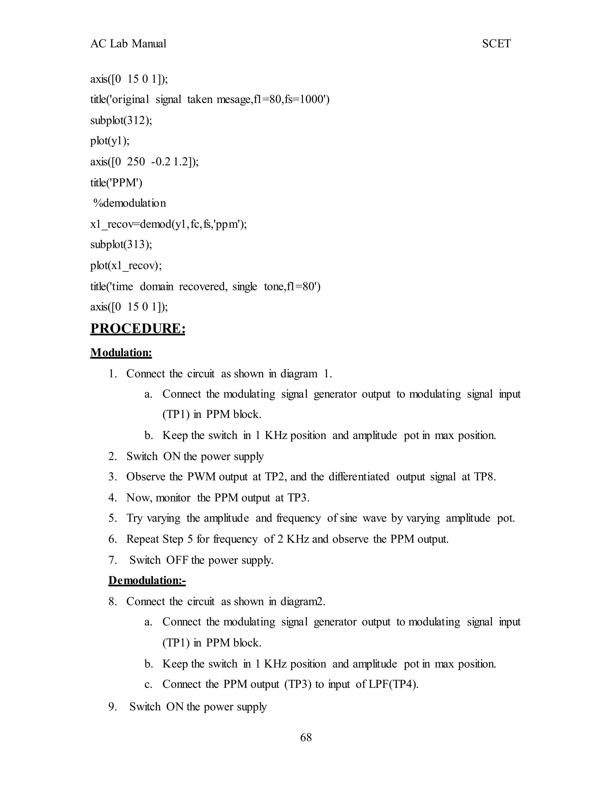 AC Lab Manual SCET
axis([0 15 0 1]);
title('original signal taken mesage,f1=80,fs=1000')
subplot(312);
plot(y1);
axis([0 250 -0.2 1.2]);
title('PPM')
%demodulation
x1_recov=demod(y1,fc,fs,'ppm');
subplot(313);
plot(x1_recov);
title('time domain recovered, single tone,f1=80')
axis([0 15 0 1]);
PROCEDURE:
Modulation:
1. Connect the circuit as shown in diagram 1.
a. Connect the modulating signal generator output to modulating signal input
(TP1) in PPM block.
b. Keep the switch in 1 KHz position and amplitude pot in max position.
2. Switch ON the power supply
3. Observe the PWM output at TP2, and the differentiated output signal at TP8.
4. Now, monitor the PPM output at TP3.
5. Try varying the amplitude and frequency of sine wave by varying amplitude pot.
6. Repeat Step 5 for frequency of 2 KHz and observe the PPM output.
7. Switch OFF the power supply.
Demodulation:-
8. Connect the circuit as shown in diagram2.
a. Connect the modulating signal generator output to modulating signal input
(TP1) in PPM block.
b. Keep the switch in 1 KHz position and amplitude pot in max position.
c. Connect the PPM output (TP3) to input of LPF(TP4).
9. Switch ON the power supply
68
 