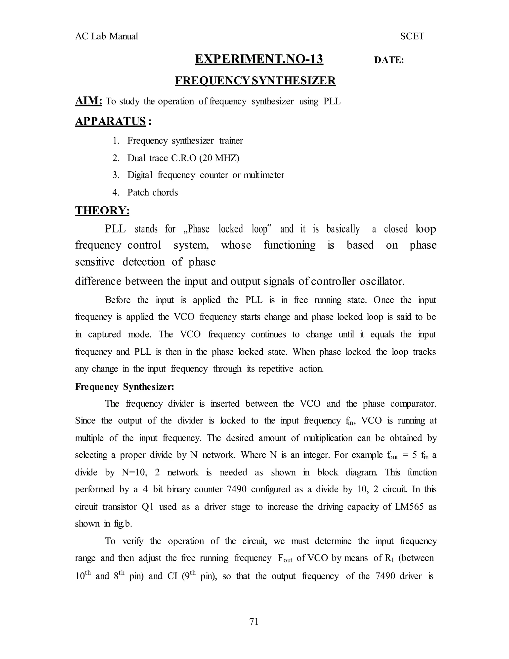 AC Lab Manual SCET
EXPERIMENT.NO-13 DATE:
FREQUENCYSYNTHESIZER
AIM: To study the operation of frequency synthesizer using PLL
APPARATUS :
1. Frequency synthesizer trainer
2. Dual trace C.R.O (20 MHZ)
3. Digital frequency counter or multimeter
4. Patch chords
THEORY:
PLL stands for „Phase locked loop‟ and it is basically a closed loop
frequency control system, whose functioning is based on phase
sensitive detection of phase
difference between the input and output signals of controller oscillator.
Before the input is applied the PLL is in free running state. Once the input
frequency is applied the VCO frequency starts change and phase locked loop is said to be
in captured mode. The VCO frequency continues to change until it equals the input
frequency and PLL is then in the phase locked state. When phase locked the loop tracks
any change in the input frequency through its repetitive action.
Frequency Synthesizer:
The frequency divider is inserted between the VCO and the phase comparator.
Since the output of the divider is locked to the input frequency fin, VCO is running at
multiple of the input frequency. The desired amount of multiplication can be obtained by
selecting a proper divide by N network. Where N is an integer. For example fout = 5 fin a
divide by N=10, 2 network is needed as shown in block diagram. This function
performed by a 4 bit binary counter 7490 configured as a divide by 10, 2 circuit. In this
circuit transistor Q1 used as a driver stage to increase the driving capacity of LM565 as
shown in fig.b.
To verify the operation of the circuit, we must determine the input frequency
range and then adjust the free running frequency Fout of VCO by means of R1 (between
10th
and 8th
pin) and CI (9th
pin), so that the output frequency of the 7490 driver is
71
 