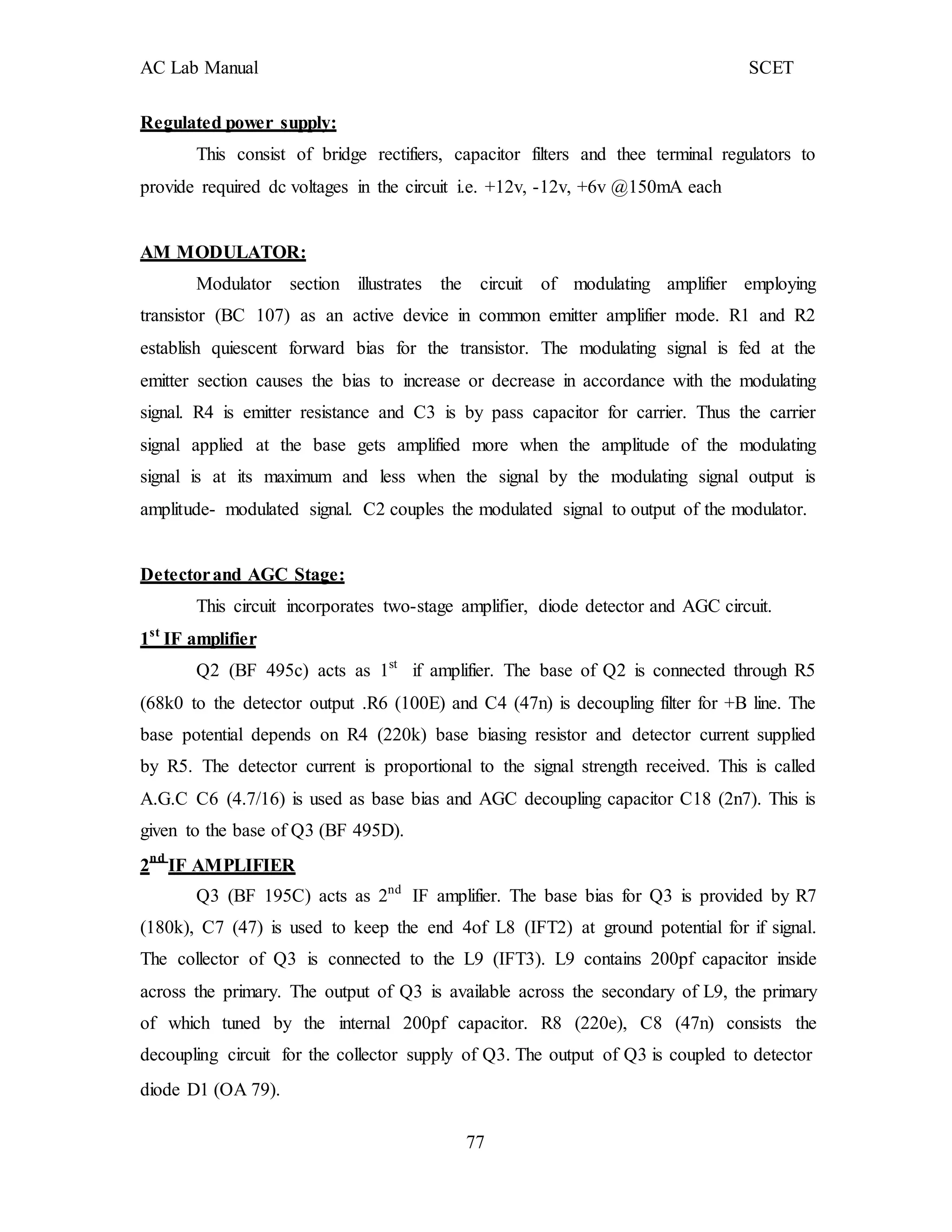 AC Lab Manual SCET
Regulated power supply:
This consist of bridge rectifiers, capacitor filters and thee terminal regulators to
provide required dc voltages in the circuit i.e. +12v, -12v, +6v @150mA each
AM MODULATOR:
Modulator section illustrates the circuit of modulating amplifier employing
transistor (BC 107) as an active device in common emitter amplifier mode. R1 and R2
establish quiescent forward bias for the transistor. The modulating signal is fed at the
emitter section causes the bias to increase or decrease in accordance with the modulating
signal. R4 is emitter resistance and C3 is by pass capacitor for carrier. Thus the carrier
signal applied at the base gets amplified more when the amplitude of the modulating
signal is at its maximum and less when the signal by the modulating signal output is
amplitude- modulated signal. C2 couples the modulated signal to output of the modulator.
Detectorand AGC Stage:
This circuit incorporates two-stage amplifier, diode detector and AGC circuit.
1st
IF amplifier
Q2 (BF 495c) acts as 1st
if amplifier. The base of Q2 is connected through R5
(68k0 to the detector output .R6 (100E) and C4 (47n) is decoupling filter for +B line. The
base potential depends on R4 (220k) base biasing resistor and detector current supplied
by R5. The detector current is proportional to the signal strength received. This is called
A.G.C C6 (4.7/16) is used as base bias and AGC decoupling capacitor C18 (2n7). This is
given to the base of Q3 (BF 495D).
2nd
IF AMPLIFIER
Q3 (BF 195C) acts as 2nd
IF amplifier. The base bias for Q3 is provided by R7
(180k), C7 (47) is used to keep the end 4of L8 (IFT2) at ground potential for if signal.
The collector of Q3 is connected to the L9 (IFT3). L9 contains 200pf capacitor inside
across the primary. The output of Q3 is available across the secondary of L9, the primary
of which tuned by the internal 200pf capacitor. R8 (220e), C8 (47n) consists the
decoupling circuit for the collector supply of Q3. The output of Q3 is coupled to detector
diode D1 (OA 79).
77
 