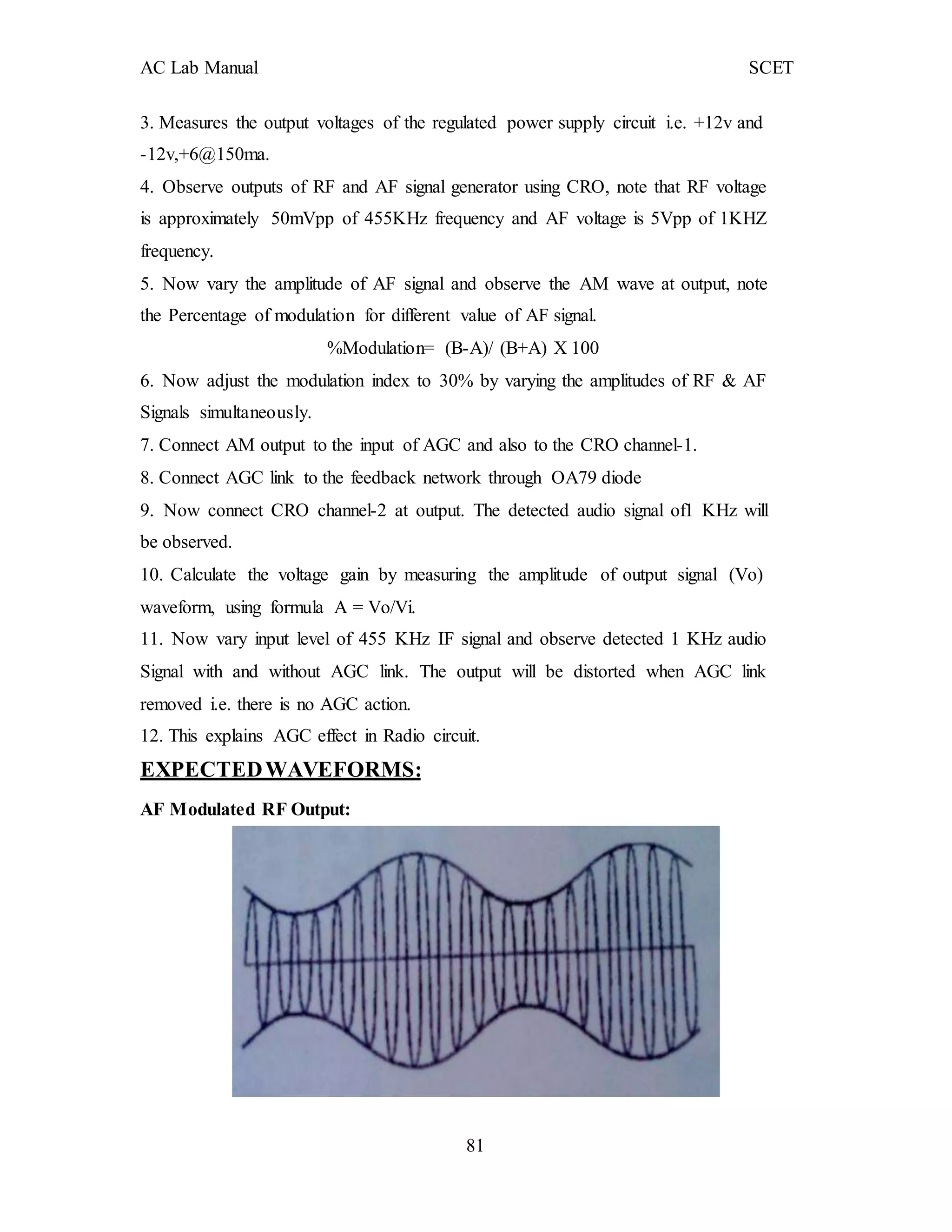 AC Lab Manual SCET
3. Measures the output voltages of the regulated power supply circuit i.e. +12v and
-12v,+6@150ma.
4. Observe outputs of RF and AF signal generator using CRO, note that RF voltage
is approximately 50mVpp of 455KHz frequency and AF voltage is 5Vpp of 1KHZ
frequency.
5. Now vary the amplitude of AF signal and observe the AM wave at output, note
the Percentage of modulation for different value of AF signal.
%Modulation= (B-A)/ (B+A) X 100
6. Now adjust the modulation index to 30% by varying the amplitudes of RF & AF
Signals simultaneously.
7. Connect AM output to the input of AGC and also to the CRO channel-1.
8. Connect AGC link to the feedback network through OA79 diode
9. Now connect CRO channel-2 at output. The detected audio signal of1 KHz will
be observed.
10. Calculate the voltage gain by measuring the amplitude of output signal (Vo)
waveform, using formula A = Vo/Vi.
11. Now vary input level of 455 KHz IF signal and observe detected 1 KHz audio
Signal with and without AGC link. The output will be distorted when AGC link
removed i.e. there is no AGC action.
12. This explains AGC effect in Radio circuit.
EXPECTEDWAVEFORMS:
AF Modulated RF Output:
81
 