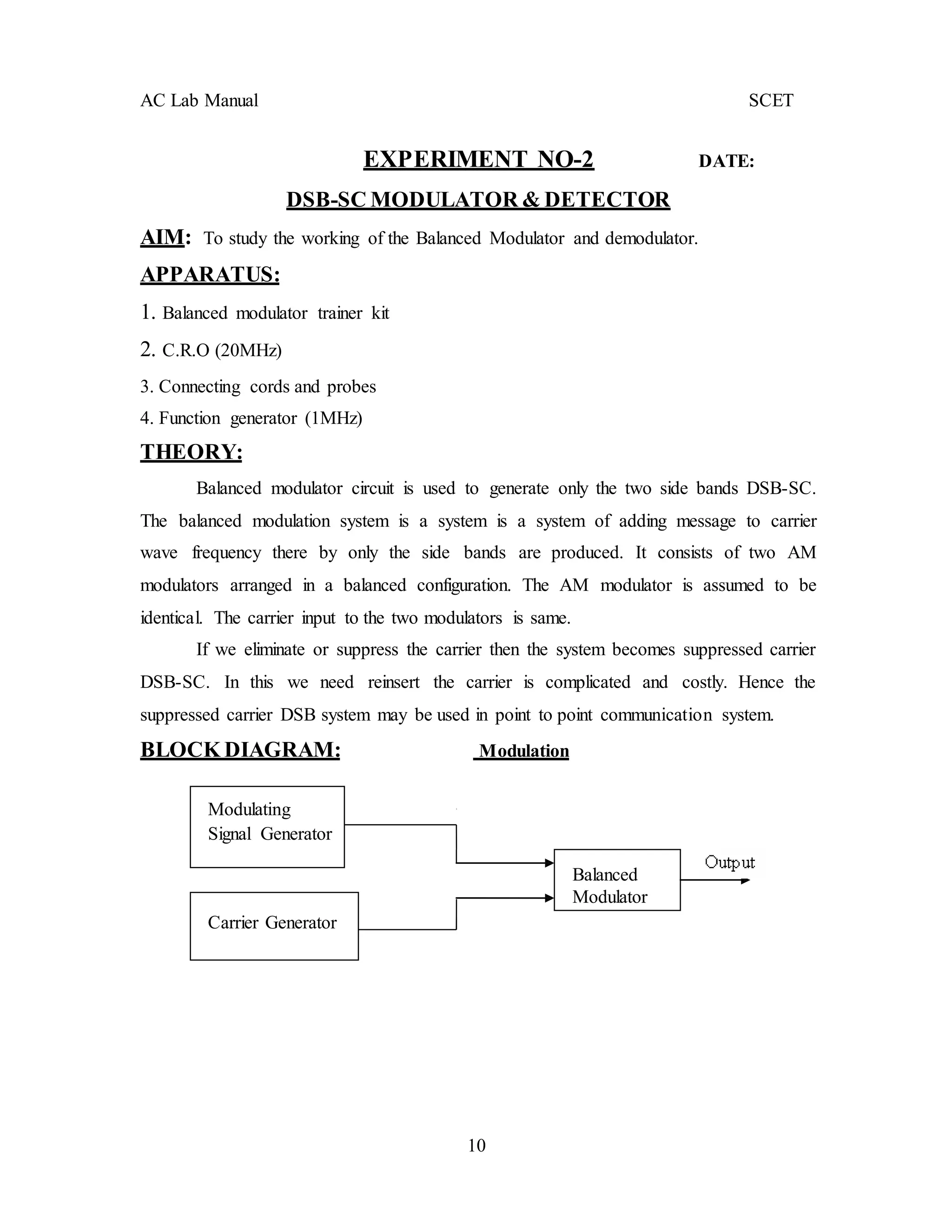 10
AC Lab Manual SCET
EXPERIMENT NO-2 DATE:
DSB-SC MODULATOR & DETECTOR
AIM: To study the working of the Balanced Modulator and demodulator.
APPARATUS:
1. Balanced modulator trainer kit
2. C.R.O (20MHz)
3. Connecting cords and probes
4. Function generator (1MHz)
THEORY:
Balanced modulator circuit is used to generate only the two side bands DSB-SC.
The balanced modulation system is a system is a system of adding message to carrier
wave frequency there by only the side bands are produced. It consists of two AM
modulators arranged in a balanced configuration. The AM modulator is assumed to be
identical. The carrier input to the two modulators is same.
If we eliminate or suppress the carrier then the system becomes suppressed carrier
DSB-SC. In this we need reinsert the carrier is complicated and costly. Hence the
suppressed carrier DSB system may be used in point to point communication system.
BLOCK DIAGRAM: Modulation
Modulating
Signal Generator
Carrier Generator
Balanced
Modulator
 