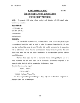 13
AC Lab Manual SCET
EXPERIMENT.NO-3 DATE:
SSB-SC MODULATOR & DETECTOR
(PHASE SHIFT METHOD)
AIM:- To generate SSB using phase method and detection of SSB signal using
Synchronous detector.
APPARATUS:-
1. SSB trainer kit
2. C.R.O (20MHz)
3. Patch cards
4. CRO probes
THEORY:
AM and DSBSC modulation are wasteful of band width because they both require
a transmission bandwidth which is equal to twice the message bandwidth In SSB only
one side band and the carrier is used. The other side band is suppressed at the transmitter,
but no information is lost. Thus the communication channel needs to provide the same
band width, when only one side band is transmitted. So the modulation system is referred
to as SSB system.
The base band signal may not be recovered from a SSB signal by the Use of a
diode modulator. The bae band signal can be recovered if the spectral component of the
output i.e either the LSB or USB is multiplied by the carrier signal.
Consider the modulating signal
M(t)=Am cos Wmt
C(t)=Ac cosWct
M(t)c(t)= AcAm cosWmt cosWct
The above signal when passed through a filter, only one of the above component is
obtained which lays the SSB signal.
 