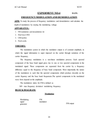 20
AC Lab Manual SCET
EXPERMENT NO-4 DATE:
FREQUENCYMODULATION AND DEMODULATION
AIM: To study the process of frequency modulation and demodulation and calculate the
depth of modulation by varying the modulating voltage.
APPARATUS :
1. FM modulation and demodulation kit
2. Dual trace CRO.
3. CRO probes
4. Patch cards.
THEORY:
The modulation system in which the modulator output is of constant amplitude, in
which the signal information is super imposed on the carrier through variations of the
carrier frequency.
The frequency modulation is a non-linear modulation process. Each spectral
component of the base band signal gives rise to one or two spectral components in the
modulated signal. These components are separated from the carrier by a frequency
difference equal to the frequency of base band component. Most importantly the nature
of the modulators is such that the spectral components which produce decently on the
carrier frquency and the base band frequencies.The spetral components in the modulated
wave form depend on the amplitude.
The modulation index for FM is defined as
Mf= max frequency deviation/ modulating frequency.
BLOCK DIAGRAM:
Modulation
Modulating
signal
generator
FM
modulator
FM output
 