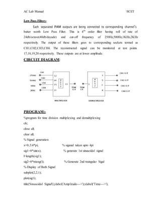 AC Lab Manual SCET
Low Pass Filter:-
Each separated PAM outputs are being connected to corresponding channel‟s
butter worth Low Pass Filter. This is 4th
order filter having roll of rate of
24db/octave(40db/decade) and cut-off frequency of 250Hz,500Hz,1KHz,2KHz
respectively. The output of these filters goes to corresponding sockets termed as
CH1,CH2,CH3,CH4. The reconstructed signal can be monitored at test points
17,18,19,20 respectively. These outputs are at lower amplitude.
CIRCUIT DIAGRAM:
PROGRAM:-
%program for time division multiplexing and demultiplexing
clc;
close all;
clear all;
% Signal generation
x=0:.5:4*pi; % siganal taken upto 4pi
sig1=8*sin(x); % generate 1st sinusoidal signal
l=length(sig1);
sig2=8*triang(l); % Generate 2nd traingular Sigal
% Display of Both Signal
subplot(2,2,1);
plot(sig1);
title('Sinusoidal Signal');ylabel('Amplitude--->');xlabel('Time--->');
 