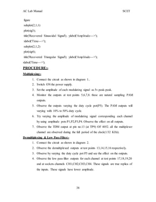 AC Lab Manual SCET
figure
subplot(2,1,1)
plot(sig3);
title('Recovered Sinusoidal Signal'); ylabel('Amplitude--->');
xlabel('Time--->');
subplot(2,1,2)
plot(sig4);
title('Recovered Triangular Signal'); ylabel('Amplitude--->');
xlabel('Time--->');
PROCEDURE:-
Multiplexing:-
1. Connect the circuit as shown in diagram 1..
2. Switch ON the power supply.
3. Set the amplitude of each modulating signal as 5v peak-peak.
4. Monitor the outputs at test points 5,6,7,8. these are natural sampling PAM
outputs.
5. Observe the outputs varying the duty cycle pot(P5). The PAM outputs will
varying with 10% to 50% duty cycle.
6. Try varying the amplitude of modulating signal corresponding each channel
by using amplitude pots P1,P2,P3,P4. Observe the effect on all outputs.
7. Observe the TDM output at pin no.13 (at TP9) OF 4052. all the multiplexer
channel are observed during the full period of the clock(1/32 KHz).
Demultiplexing & Low Pass Filter:-
1. Connect the circuit as shown in diagram 2.
2. Observe the demultiplexed outputs at test points 13,14,15,16 respectively.
3. Observe by varying the duty cycle pot P5 and see the effect on the outputs.
4. Observe the low pass filter outputs for each channel at test points 17,18,19,20
and at sockets channels CH1,CH2,CH3,CH4. These signals are true replica of
the inputs. These signals have lower amplitude.
38
 