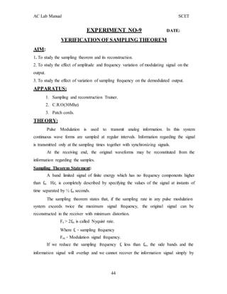 AC Lab Manual SCET
AIM:
EXPERIMENT NO-9 DATE:
VERIFICATION OF SAMPLING THEOREM
1. To study the sampling theorem and its reconstruction.
2. To study the effect of amplitude and frequency variation of modulating signal on the
output.
3. To study the effect of variation of sampling frequency on the demodulated output.
APPARATUS:
1. Sampling and reconstruction Trainer.
2. C.R.O(30Mhz)
3. Patch cords.
THEORY:
Pulse Modulation is used to transmit analog information. In this system
continuous wave forms are sampled at regular intervals. Information regarding the signal
is transmitted only at the sampling times together with synchronizing signals.
At the receiving end, the original waveforms may be reconstituted from the
information regarding the samples.
Sampling Theorem Statement:
A band limited signal of finite energy which has no frequency components higher
than fm Hz, is completely described by specifying the values of the signal at instants of
time separated by ½ fm seconds.
The sampling theorem states that, if the sampling rate in any pulse modulation
system exceeds twice the maximum signal frequency, the original signal can be
reconstructed in the receiver with minimum distortion.
Fs > 2fm is called Nyquist rate.
Where fs – sampling frequency
Fm – Modulation signal frequency.
If we reduce the sampling frequency fs less than fm, the side bands and the
information signal will overlap and we cannot recover the information signal simply by
44
 