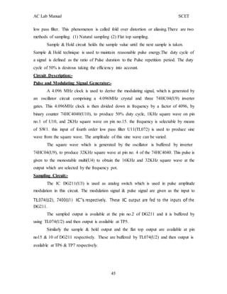 AC Lab Manual SCET
low pass filter. This phenomenon is called fold over distortion or aliasing.There are two
methods of sampling. (1) Natural sampling (2) Flat top sampling.
Sample & Hold circuit holds the sample value until the next sample is taken.
Sample & Hold technique is used to maintain reasonable pulse energy.The duty cycle of
a signal is defined as the ratio of Pulse duration to the Pulse repetition period. The duty
cycle of 50% is desirous taking the efficiency into account.
Circuit Description:-
Pulse and Modulating Signal Generator:-
A 4.096 MHz clock is used to derive the modulating signal, which is generated by
an oscillator circuit comprising a 4.096MHz crystal and three 74HC04(U9) inverter
gates. This 4.096MHz clock is then divided down in frequency by a factor of 4096, by
binary counter 74HC4040(U10), to produce 50% duty cycle, 1KHz square wave on pin
no.1 of U10, and 2KHz square wave on pin no.15. the frequency is selectable by means
of SW1. this input of fourth order low pass filter U11(TL072) is used to produce sine
wave from the square wave. The amplitude of this sine wave can be varied.
The square wave which is generated by the oscillator is buffered by inverter
74HC04(U9), to produce 32KHz square wave at pin no. 4 of the 74HC4040. This pulse is
given to the monostable multi(U4) to obtain the 16KHz and 32KHz square wave at the
output which are selected by the frequency pot.
Sampling Circuit:-
The IC DG211(U3) is used as analog switch which is used in pulse amplitude
modulation in this circuit. The modulation signal & pulse signal are given as the input to
TL074(U2), 7400(U1) IC‟s respectively. These IC output are fed to the inputs of the
DG211.
The sampled output is available at the pin no.2 of DG211 and it is buffered by
using TL074(U2) and then output is available at TP5.
Similarly the sample & hold output and the flat top output are available at pin
no15 & 10 of DG211 respectively. These are buffered by TL074(U2) and then output is
available at TP6 & TP7 respectively.
45
 
