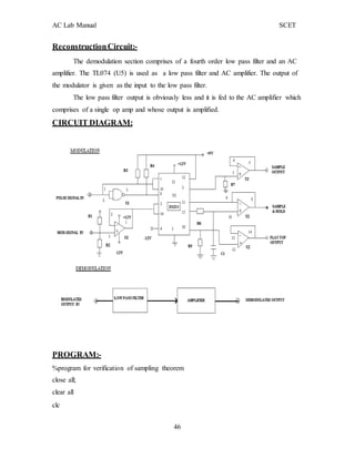 AC Lab Manual SCET
ReconstructionCircuit:-
The demodulation section comprises of a fourth order low pass filter and an AC
amplifier. The TL074 (U5) is used as a low pass filter and AC amplifier. The output of
the modulator is given as the input to the low pass filter.
The low pass filter output is obviously less and it is fed to the AC amplifier which
comprises of a single op amp and whose output is amplified.
CIRCUIT DIAGRAM:
PROGRAM:-
%program for verification of sampling theorem
close all;
clear all
clc
46
 