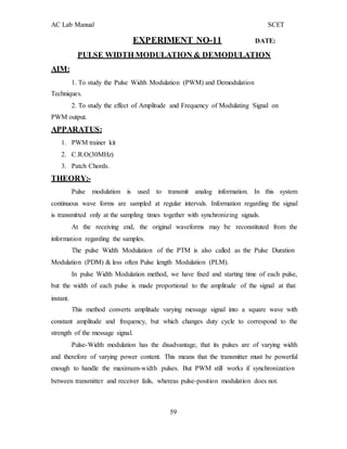 AC Lab Manual SCET
AIM:
EXPERIMENT NO-11 DATE:
PULSE WIDTH MODULATION & DEMODULATION
1. To study the Pulse Width Modulation (PWM) and Demodulation
Techniques.
2. To study the effect of Amplitude and Frequency of Modulating Signal on
PWM output.
APPARATUS:
1. PWM trainer kit
2. C.R.O(30MHz)
3. Patch Chords.
THEORY:-
Pulse modulation is used to transmit analog information. In this system
continuous wave forms are sampled at regular intervals. Information regarding the signal
is transmitted only at the sampling times together with synchronizing signals.
At the receiving end, the original waveforms may be reconstituted from the
information regarding the samples.
The pulse Width Modulation of the PTM is also called as the Pulse Duration
Modulation (PDM) & less often Pulse length Modulation (PLM).
In pulse Width Modulation method, we have fixed and starting time of each pulse,
but the width of each pulse is made proportional to the amplitude of the signal at that
instant.
This method converts amplitude varying message signal into a square wave with
constant amplitude and frequency, but which changes duty cycle to correspond to the
strength of the message signal.
Pulse-Width modulation has the disadvantage, that its pulses are of varying width
and therefore of varying power content. This means that the transmitter must be powerful
enough to handle the maximum-width pulses. But PWM still works if synchronization
between transmitter and receiver fails, whereas pulse-position modulation does not.
59
 