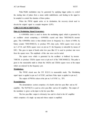 AC Lab Manual SCET
Pulse-Width modulation may be generated by applying trigger pulses to control
the starting time of pulses from a mono stable multivibrator, and feeding in the signal to
be sampled to control the duration of these pulses.
When the PWM signals arrive at its destination, the recovery circuit used to
decode the original signal is a sample integrator (LPF).
CIRCUIT DESCRIPTION:-
Pulse & Modulating Signal Generator:-
A 4.096MHz clock is used to derive the modulating signal, which is generated by
an oscillator circuit comprising a 4.096MHz crystal and three 74HC04(U9) inverter
gates. This 4.096MHz clock is then divided down in frequency by a factor of 4096, by
binary counter 74HC4040(U2), to produce 50% duty cycle, 1KHz square wave on pin
no.1 of U4, and 2KHz square wave on pin no.15. the frequency is selectable by means of
SW1. This goes to input of fourth order low pass filter U3 is used to produce sine wave
from the square wave. The amplitude of this sine wave can be varied.
The square wave which is generated by the oscillator is buffered by inverter
74HC04, to produce 32KHz square wave at pin no.4 of the 74HC4040(U2). This pulse is
given to the monostable multi to obtain the 16KHz and 32KHz square wave at the output
which are selected by the frequency pot.
Modulation:-
The PWM circuit uses the 555 IC(U1) in monostable mode. The Modulating
signal input is applied to pin no.5 of 555IC, and there Pulse input is applied to pin no.2.
The output of PWM is taken at the pin no.3 of 555IC i.e., TP3.
Demodulation:-
The demodulation section comprises of a fourth order low pass filter and an AC
amplifier. The TL074(U5) is used as a low pass filter and an AC amplifier. The output of
the modulator is given as the input to the low pass filter.
The low pass filter output is obviously less and it is feed to the AC amplifier
which comprises of a single op amp and whose output is amplified.
60
 