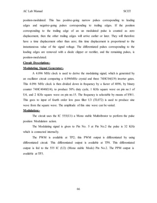 AC Lab Manual SCET
position-modulated. This has positive-going narrow pulses corresponding to leading
edges and negative-going pulses corresponding to trailing edges. If the position
corresponding to the trailing edge of an un modulated pulse is counted as zero
displacement, then the other trailing edges will arrive earlier or later. They will therefore
have a time displacement other than zero; this time displacement is proportional to the
instantaneous value of the signal voltage. The differentiated pulses corresponding to the
leading edges are removed with a diode clipper or rectifier, and the remaining pulses, is
position-modulated.
Circuit Description:-
Modulating Signal Generator:-
A 4.096 MHz clock is used to derive the modulating signal, which is generated by
an oscillator circuit comparing a 4.096MHz crystal and three 74HC04(U9) inverter gates.
This 4.096 MHz clock is then divided down in frequency by a factor of 4096, by binary
counter 74HC4040(U4), to produce 50% duty cycle, 1 KHz square wave on pin no.1 of
U4, and 2 KHz square wave on pin no.15. The frequency is selectable by means of SW1.
This goes to input of fourth order low pass filter U3 (TL072) is used to produce sine
wave from the square wave. The amplitude of this sine wave can be varied.
Modulation:-
The circuit uses the IC 555(U1) a Mono stable Multivibrator to perform the pulse
position Modulation action.
The Modulating signal is given to Pin No. 5 at Pin No.2 the pulse is 32 KHz
which is connected internally.
The PWM is available at TP2; this PWM output is differentiated by using
differentiated circuit. This differentiated output is available at TP8. This differentiated
output is fed to the 555 IC (U2) (Mono stable Mode) Pin No.2. The PPM output is
available at TP3.
66
 