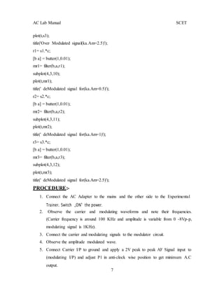 7
AC Lab Manual SCET
plot(t,s3);
title('Over Modulated signal(ka.Am=2.5)');
r1= s1.*c;
[b a] = butter(1,0.01);
mr1= filter(b,a,r1);
subplot(4,3,10);
plot(t,mr1);
title(' deModulated signal for(ka.Am=0.5)');
r2= s2.*c;
[b a] = butter(1,0.01);
mr2= filter(b,a,r2);
subplot(4,3,11);
plot(t,mr2);
title(' deModulated signal for(ka.Am=1)');
r3= s3.*c;
[b a] = butter(1,0.01);
mr3= filter(b,a,r3);
subplot(4,3,12);
plot(t,mr3);
title(' deModulated signal for(ka.Am=2.5)');
PROCEDURE:-
1. Connect the AC Adapter to the mains and the other side to the Experimental
Trainer. Switch „ON‟ the power.
2. Observe the carrier and modulating waveforms and note their frequencies.
(Carrier frequency is around 100 KHz and amplitude is variable from 0 -8Vp-p,
modulating signal is 1KHz).
3. Connect the carrier and modulating signals to the modulator circuit.
4. Observe the amplitude modulated wave.
5. Connect Carrier I/P to ground and apply a 2V peak to peak AF Signal input to
(modulating I/P) and adjust P1 in anti-clock wise position to get minimum A.C
output.
 