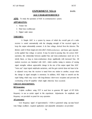 AC Lab Manual SCET
EXPERIMENT NO-14 DATE:
AGC CHARADTERISTICS
AIM: To study the operation of AGC in communication system.
APPARATUS:
1. Trainer Kit
2. Dual trace oscilloscope
3. Digital multi meter.
THEORY:
A Simple AGC is a system by means of which the overall gain of a radio
receiver is varied automatically with the changing strength of the received signal, to
keep the output substantially constant. A dc bias voltage, derived from the detector. The
devices used in those stages are ones who‟s trans-conductance and hence gain depends
on the applied bias voltage or current. It may be noted in passing that, for correct AGC
operation, this relationship between applied bias and trans-conductance need not to be
strictly linear, as long as trans-conductance drops significantly with increased bias. All
modern receivers are furnished with AGC, which enables tuning to stations of varying
signal strengths without appreciable change in the size of the output signal thus AGC
“irons out” input signal amplitude variations, and the gain control dose not have to be
re adjusted every time the receiver is tuned from one station to another, except when
the change in signal strengths is enormous. In addition, AGC helps to smooth out the
rapid fading which may occur with long-distance short-wave reception and prevents the
overloading of last IF amplifier which might otherwise have occurred.
CIRCUIT DESCRIPTION:
RF Generator:
Colpitts oscillator using FET is used here to generate RF signal of 455 KHz
frequency to use as carrier signal in this experiment. Adjustments for amplitude and
frequency are provided on panel for easy operation
AF generator:
Low frequency signal of approximately 1 KHz is generated using op-amp based
wine bridge oscillator; required application and adjustable attenuation are provided
76
 