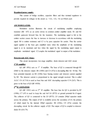 AC Lab Manual SCET
Regulated power supply:
This consist of bridge rectifiers, capacitor filters and thee terminal regulators to
provide required dc voltages in the circuit i.e. +12v, -12v, +6v @150mA each
AM MODULATOR:
Modulator section illustrates the circuit of modulating amplifier employing
transistor (BC 107) as an active device in common emitter amplifier mode. R1 and R2
establish quiescent forward bias for the transistor. The modulating signal is fed at the
emitter section causes the bias to increase or decrease in accordance with the modulating
signal. R4 is emitter resistance and C3 is by pass capacitor for carrier. Thus the carrier
signal applied at the base gets amplified more when the amplitude of the modulating
signal is at its maximum and less when the signal by the modulating signal output is
amplitude- modulated signal. C2 couples the modulated signal to output of the modulator.
Detectorand AGC Stage:
This circuit incorporates two-stage amplifier, diode detector and AGC circuit.
1st
IF amplifier
Q2 (BF 495c) acts as 1st
if amplifier. The base of Q2 is connected through R5
(68k0 to the detector output .R6 (100E) and C4 (47n) is decoupling filter for +B line. The
base potential depends on R4 (220k) base biasing resistor and detector current supplied
by R5. The detector current is proportional to the signal strength received. This is called
A.G.C C6 (4.7/16) is used as base bias and AGC decoupling capacitor C18 (2n7). This is
given to the base of Q3 (BF 495D).
2nd
IF AMPLIFIER
Q3 (BF 195C) acts as 2nd
IF amplifier. The base bias for Q3 is provided by R7
(180k), C7 (47) is used to keep the end 4of L8 (IFT2) at ground potential for if signal.
The collector of Q3 is connected to the L9 (IFT3). L9 contains 200pf capacitor inside
across the primary. The output of Q3 is available across the secondary of L9, the primary
of which tuned by the internal 200pf capacitor. R8 (220e), C8 (47n) consists the
decoupling circuit for the collector supply of Q3. The output of Q3 is coupled to detector
diode D1 (OA 79).
77
 