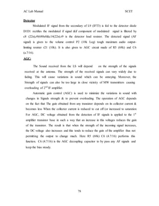 AC Lab Manual SCET
Detector
Modulated IF signal from the secondary of L9 (IFT3) is fed to the detector diode
D1D1 rectifies the modulated if signal &if component of modulated signal is filtered by
c8 (22n),r9(680e0&c14(22n).r9 is the detector load resistor. The detected signal (AF
signal) is given to the volume control P2 (10k Log) tough maximum audio output-
limiting resister r21 (10k). It is also given to AGC circuit made of R5 (68k) and C6
(a.7/16).
AGC:
The Sound received from the LS will depend on the strength of the signals
received at the antenna. The strength of the received signals can vary widely due to
fading. This will cause variations in sound which can be annoying. Moreover, the
Strength of signals can also be too large in close vicinity of MW transmitters causing
overloading of 2nd
IF amplifier.
Automatic gain control (AGC) is used to minimize the variations in sound with
changes in Signals strength & to prevent overloading. The operation of AGC depends
on the fact that The gain obtained from any transistor depends on its collector current &
becomes less When the collector current is reduced to cut off (or increased to saturation
For AGC, DC voltage obtained from the detection of IF signals is applied to the 1st
amplifier transistor base in such a way that an increase in this voltages reduces the gain
of the transistor. The result is that when the strength of the incoming signal increases,
the DC voltage also increases and this tends to reduce the gain of the amplifier thus not
permitting the output to change much. Here R5 (68k) C6 (4.7/16) performs this
function. C6 (4.7/16) is the AGC decoupling capacitor to by pass any AF signals and
keep the bias steady.
78
 