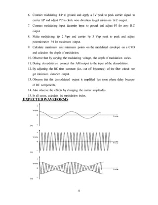 8
6. Connect modulating I/P to ground and apply a 3V peak to peak carrier signal to
carrier I/P and adjust P2 in clock wise direction to get minimum A.C ouyput..
7. Connect modulating input &carrier input to ground and adjust P3 for zero D.C
output.
8. Make modulating i/p 2 Vpp and carrier i/p 3 Vpp peak to peak and adjust
potentiometer P4 for maximum output.
9. Calculate maximum and minimum points on the modulated envelope on a CRO
and calculate the depth of modulation.
10. Observe that by varying the modulating voltage, the depth of modulation varies.
11. During demodulation connect this AM output to the input of the demodulator.
12. By adjusting the RC time constant (i.e., cut off frequency) of the filter circuit we
get minimum distorted output.
13. Observe that this demodulated output is amplified has some phase delay because
of RC components.
14. Also observe the effects by changing the carrier amplitudes.
15. In all cases, calculate the modulation index.
EXPECTEDWAVEFORMS
 