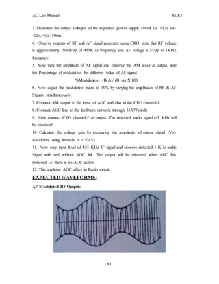 AC Lab Manual SCET
3. Measures the output voltages of the regulated power supply circuit i.e. +12v and
-12v,+6@150ma.
4. Observe outputs of RF and AF signal generator using CRO, note that RF voltage
is approximately 50mVpp of 455KHz frequency and AF voltage is 5Vpp of 1KHZ
frequency.
5. Now vary the amplitude of AF signal and observe the AM wave at output, note
the Percentage of modulation for different value of AF signal.
%Modulation= (B-A)/ (B+A) X 100
6. Now adjust the modulation index to 30% by varying the amplitudes of RF & AF
Signals simultaneously.
7. Connect AM output to the input of AGC and also to the CRO channel-1.
8. Connect AGC link to the feedback network through OA79 diode
9. Now connect CRO channel-2 at output. The detected audio signal of1 KHz will
be observed.
10. Calculate the voltage gain by measuring the amplitude of output signal (Vo)
waveform, using formula A = Vo/Vi.
11. Now vary input level of 455 KHz IF signal and observe detected 1 KHz audio
Signal with and without AGC link. The output will be distorted when AGC link
removed i.e. there is no AGC action.
12. This explains AGC effect in Radio circuit.
EXPECTEDWAVEFORMS:
AF Modulated RF Output:
81
 