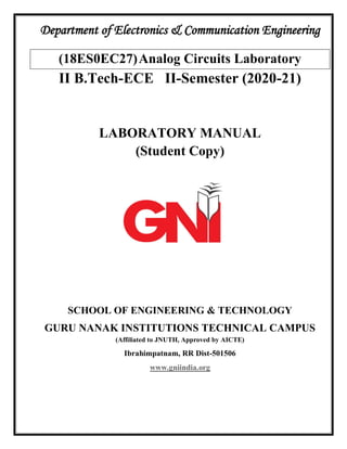 Department of Electronics & Communication Engineering
(18ES0EC27)Analog Circuits Laboratory
II B.Tech-ECE II-Semester (2020-21)
LABORATORY MANUAL
(Student Copy)
SCHOOL OF ENGINEERING & TECHNOLOGY
GURU NANAK INSTITUTIONS TECHNICAL CAMPUS
(Affiliated to JNUTH, Approved by AICTE)
Ibrahimpatnam, RR Dist-501506
www.gniindia.org
 