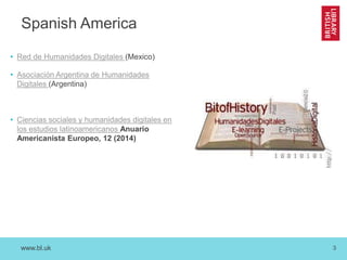 www.bl.uk 3
Spanish America
• Red de Humanidades Digitales (Mexico)
• Asociación Argentina de Humanidades
Digitales (Argentina)
• Ciencias sociales y humanidades digitales en
los estudios latinoamericanos Anuario
Americanista Europeo, 12 (2014)
 