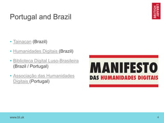 www.bl.uk 4
Portugal and Brazil
• Tainacan (Brazil)
• Humanidades Digitais (Brazil)
• Biblioteca Digital Luso-Brasileira
(Brazil / Portugal)
• Associação das Humanidades
Digitais (Portugal)
 