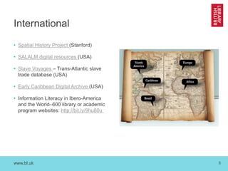 www.bl.uk 5
International
• Spatial History Project (Stanford)
• SALALM digital resources (USA)
• Slave Voyages – Trans-Atlantic slave
trade database (USA)
• Early Caribbean Digital Archive (USA)
• Information Literacy in Ibero-America
and the World–600 library or academic
program websites: http://bit.ly/9hu80u
 