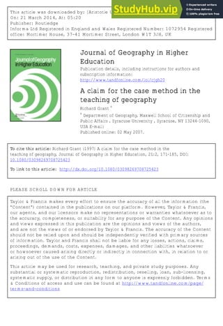 This article was downloaded by: [Aristotle University of Thessaloniki]
On: 21 March 2014, At: 05:20
Publisher: Routledge
Informa Ltd Registered in England and Wales Registered Number: 1072954 Registered
office: Mortimer House, 37-41 Mortimer Street, London W1T 3JH, UK
Journal of Geography in Higher
Education
Publication details, including instructions for authors and
subscription information:
http://www.tandfonline.com/loi/cjgh20
A claim for the case method in the
teaching of geography
Richard Grant
a
a
Department of Geography, Maxwell School of Citizenship and
Public Affairs , Syracuse University , Syracuse, NY 13244–1090,
USA E-mail:
Published online: 02 May 2007.
To cite this article: Richard Grant (1997) A claim for the case method in the
teaching of geography, Journal of Geography in Higher Education, 21:2, 171-185, DOI:
10.1080/03098269708725423
To link to this article: http://dx.doi.org/10.1080/03098269708725423
PLEASE SCROLL DOWN FOR ARTICLE
Taylor & Francis makes every effort to ensure the accuracy of all the information (the
“Content”) contained in the publications on our platform. However, Taylor & Francis,
our agents, and our licensors make no representations or warranties whatsoever as to
the accuracy, completeness, or suitability for any purpose of the Content. Any opinions
and views expressed in this publication are the opinions and views of the authors,
and are not the views of or endorsed by Taylor & Francis. The accuracy of the Content
should not be relied upon and should be independently verified with primary sources
of information. Taylor and Francis shall not be liable for any losses, actions, claims,
proceedings, demands, costs, expenses, damages, and other liabilities whatsoever
or howsoever caused arising directly or indirectly in connection with, in relation to or
arising out of the use of the Content.
This article may be used for research, teaching, and private study purposes. Any
substantial or systematic reproduction, redistribution, reselling, loan, sub-licensing,
systematic supply, or distribution in any form to anyone is expressly forbidden. Terms
& Conditions of access and use can be found at http://www.tandfonline.com/page/
terms-and-conditions
 