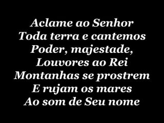 Aclame ao Senhor Toda terra e cantemos Poder, majestade, Louvores ao Rei Montanhas se prostrem E rujam os mares Ao som de Seu nome 