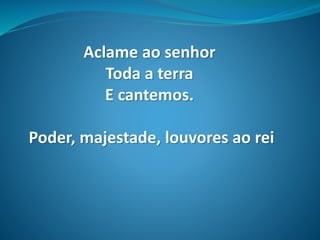 Aclame ao senhor
Toda a terra
E cantemos.
Poder, majestade, louvores ao rei
 